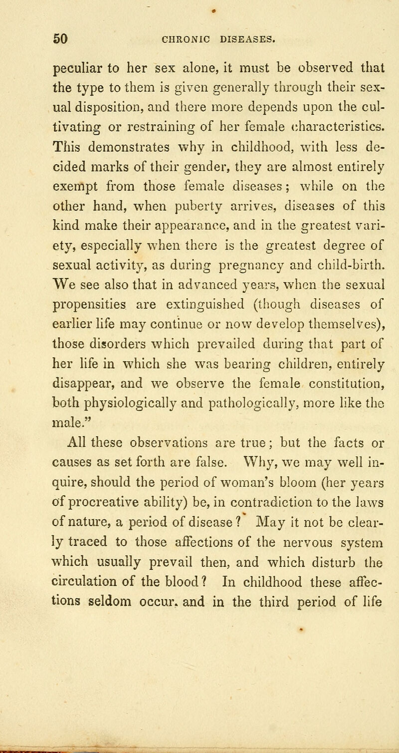 peculiar to her sex alone, it must be observed that the type to them is given generally through their sex- ual disposition, and there more depends upon the cul- tivating or restraining of her female (characteristics. This demonstrates why in childhood, with less de- cided marks of their gender, they are almost entirely exempt from those female diseases; while on the other hand, when puberty arrives, diseases of this kind make their appearance, and in the greatest vari- ety, especially when there is the greatest degree of sexual activity, as during pregnancy and child-birth. We see also that in advanced years, when the sexual propensities are extinguished (though diseases of earlier life may continue or now develop themselves), those disorders which prevailed during that part of her life in which she was bearing children, entirely disappear, and we observe the female constitution, both physiologically and pathologically, more like the male. All these observations are true; but the facts or causes as set forth are false. Why, we may well in- quire, should the period of woman's bloom (her years of procreative ability) be, in contradiction to the laws of nature, a period of disease? May it not be clear- ly traced to those affections of the nervous system which usually prevail then, and which disturb the circulation of the blood ? In childhood these affec- tions seldom occur, and in the third period of life