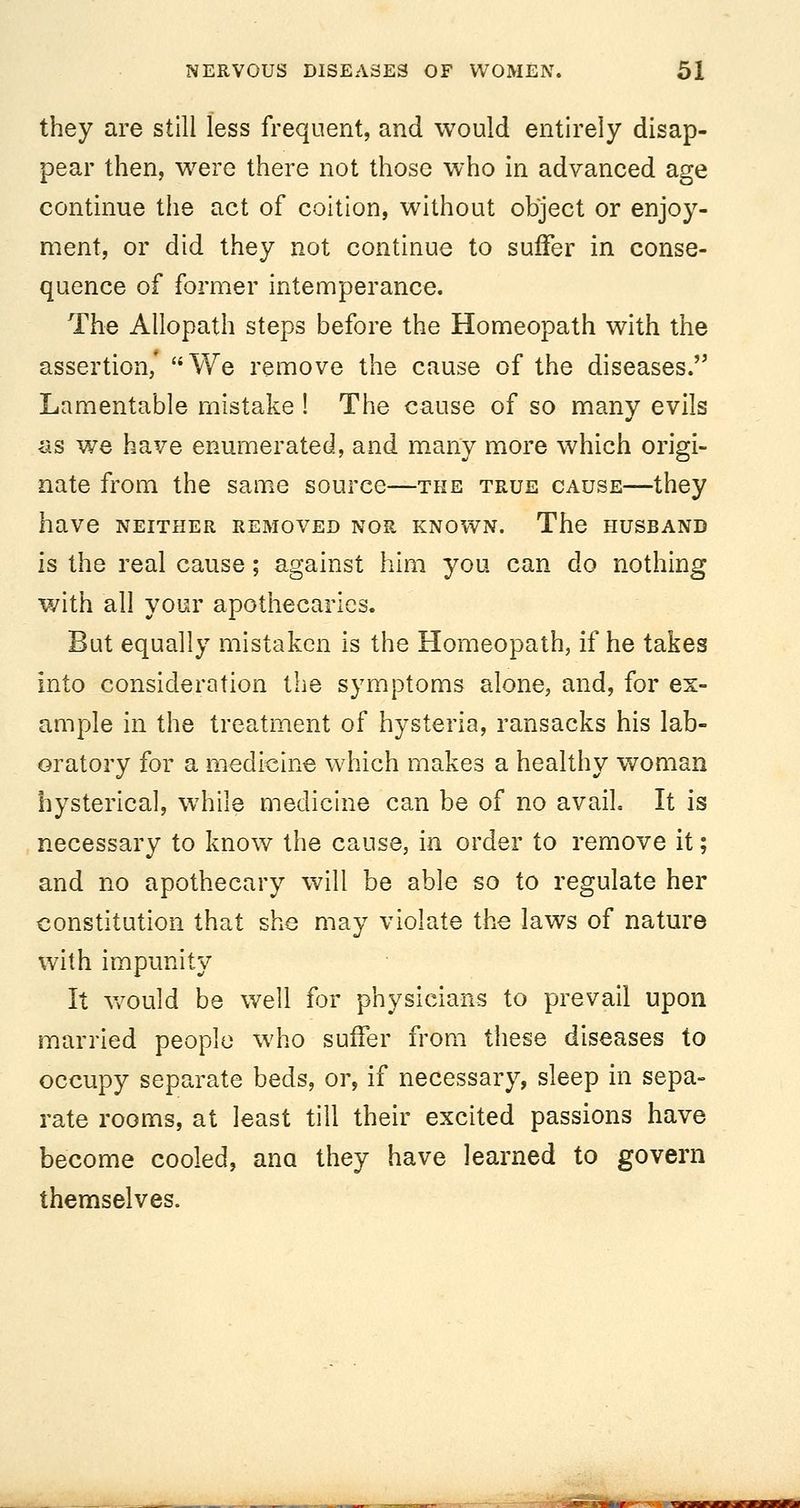 they are still less frequent, and would entirely disap- pear then, were there not those who in advanced age continue the act of coition, without object or enjoy- ment, or did they not continue to suffer in conse- quence of former intemperance. The Allopath steps before the Homeopath with the assertion/ We remove the cause of the diseases. Lamentable mistake ! The cause of so many evils as we have enumerated, and many more which origi- nate from the same source—the true cause—they have NEITHER REMOVED NOR KNOWN. The HUSBAND is the real cause; against him you can do nothing with all your apothecaries. But equally mistaken is the Homeopath, if he takes into consideration the symptoms alone, and, for ex- ample in the treatment of hysteria, ransacks his lab- oratory for a medicine which makes a healthy woman hysterica], while medicine can be of no avail. It is necessary to know the cause, in order to remove it; and no apothecary will be able so to regulate her constitution that she may violate the laws of nature with impunity It Vv^ould be well for physicians to prevail upon married people who suffer from these diseases to occupy separate beds, or, if necessary, sleep in sepa- rate rooms, at least till their excited passions have become cooled, ana they have learned to govern themselves.