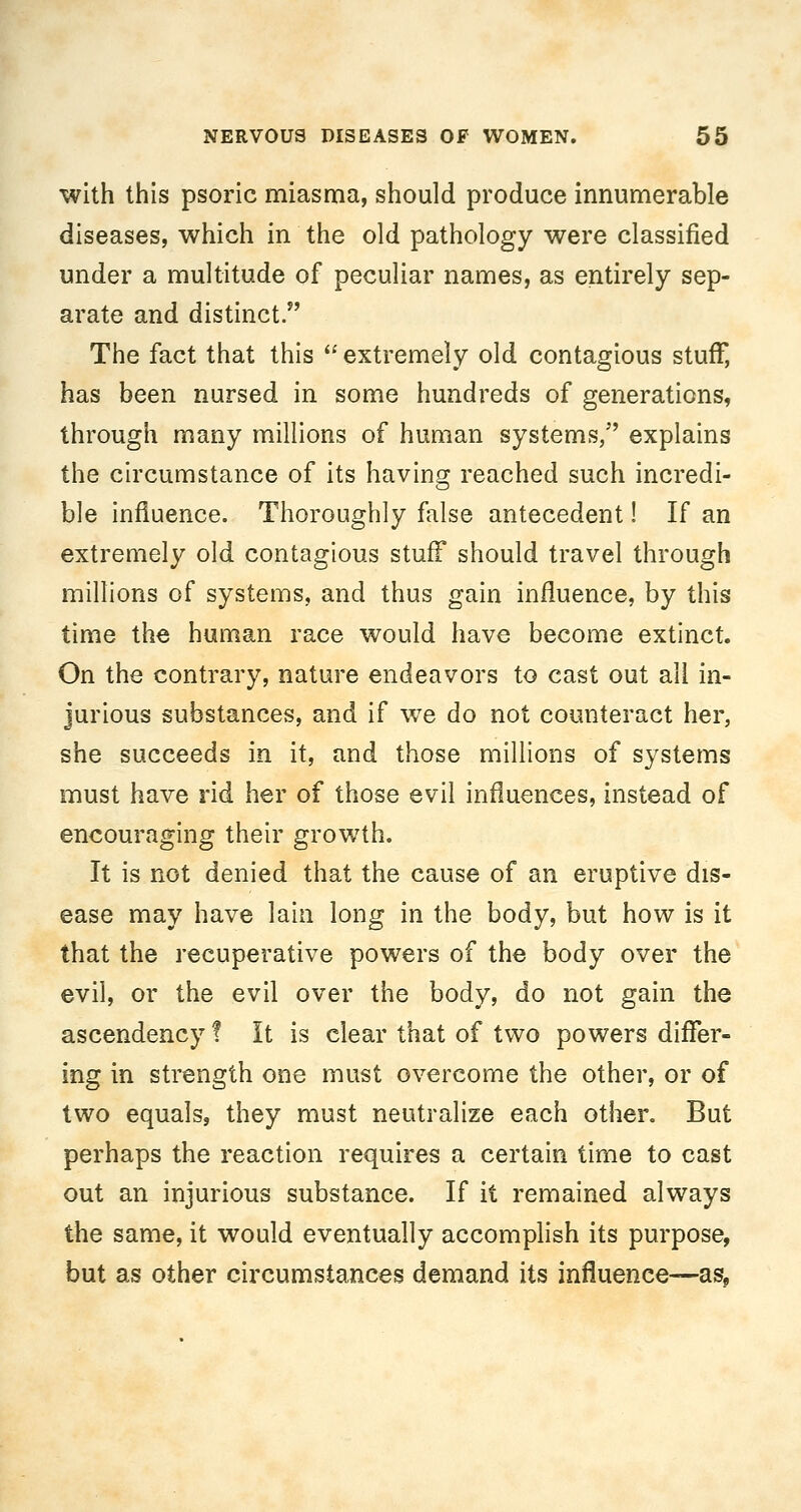 with this psoric miasma, should produce innumerable diseases, which in the old pathology were classified under a multitude of peculiar names, as entirely sep- arate and distinct. The fact that this '' extremely old contagious stuff, has been nursed in some hundreds of generations, through many millions of human systems, explains the circumstance of its having reached such incredi- ble influence. Thoroughly false antecedent! If an extremely old contagious stuff should travel through millions of systems, and thus gain influence, by this time the human race would have become extinct. On the contrary, nature endeavors to cast out all in- jurious substances, and if we do not counteract her, she succeeds in it, and those millions of systems must have rid her of those evil influences, instead of encouraging their growth. It is not denied that the cause of an eruptive dis- ease may have lain long in the body, but how is it that the recuperative powers of the body over the evil, or the evil over the body, do not gain the ascendency ! It is clear that of two powers differ- ing in strength one must overcome the other, or of two equals, they must neutralize each other. But perhaps the reaction requires a certain time to cast out an injurious substance. If it remained always the same, it would eventually accomplish its purpose, but as other circumstances demand its influence—as,