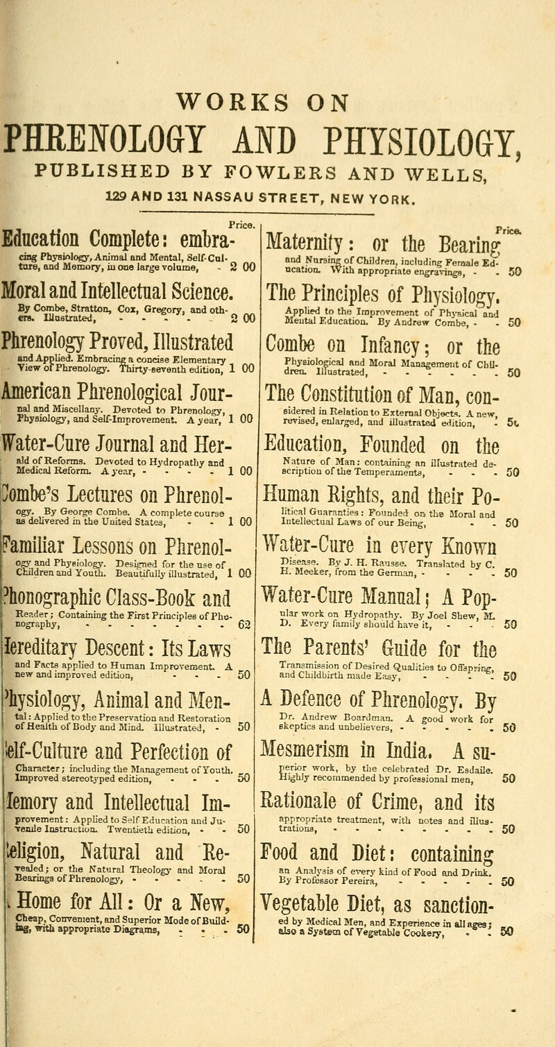 i WORKS ON PHREIOLOGY AND PHYSIOLOGY, PUBLISHED BY FOWLERS AND WELLS, 129 AND 131 NASSAU STREET, NEW YORK. Price. Education Complete: embra cing Phj-siolo^', Animal and Mental, Self-Cul- ture, and Memory, in one large volume, - 2 00 Moral and Intellectual Science. By Combe, Stratton, Cox, Gregory, and oth- ers. lUustrated, .'... 2 00 Phrenology Proved, Illustrated and Applied. EmbracuiB a concise Elementary • View of Phrenology. Thirty-seventh edition, 1 00 American Phrenological Jour- ual and Miscellany. Devoted to Phrenology, Physiology, and Self-Improvement. A year, 1 00 ffater-Cure Journal and Her- aid of Reforms. Devoted to Hydropathy and I Medical Reform. A i'ear, - - - - 1 00 liJomhe's Lectures on Phrenol- ogy. By George Combe. A complete course as delivered in the United States, - - 1 00 Pamiliar Lessons on Phrenol- ogy and Phygiology. Designed for the use of Ctildren and Youth. Beautifully illustrated, 1 00 i^honographic Class-Book and Reader; Containing the First Principles of Phe- nography, lereditary Descent: Its Laws and Facts applied to Human Improvement. A new and improved edition, - - - Physiology, Animal and Men- tal: Applied to the Preservation and Restoration of Health of Body and Mind. Illustrated, - 50 lelf-Culture and Perfection of I Character; including the Management of Youth. Improved stereotyped edition, ... 50 Price. 62 50 femory and Intellectual Im- provement: Applied to Self Education and Ju- venile Instruction. Twentieth edition, - -50 igion, Natural and Re- Tealed; or the Natural Tlieology and Moral Bearings of Phrenology, 50 i Home for All: Or a New, Cheap, Convenient, and Superior Mode of Build- lag, with appropriate Diagrams, - . . 50 Maternity: or the Bearing and Nursing of Children, including Female Ed- ucation. With appropriate engravings, - . 50 The Principles of Physiology. Applied to the Improvement of PhysJcal aa.J Mental Education. By Andrew Combe, - - 50 Combe on Infancy; or the Physiological and Moral Management of Chil- dren. Illustrated, 50 The Constitution of Man, con- sidered in Relation to External Objects. A new, revised, enlarged, and illustrated edition, - 5t, Education, Founded on the Nature of Man: containing an illustrated de- Bcriptiou of the Temperaments, - - - 50 Human Eights, and their Po- litical Guaranties : Founded on tha Moral and Intellectual Laws of our Being, - -50 Water-Cure in every Known Disease. By J. H. Rausse. Translated by C. H. Meeker, from the German, - • - - 50 Water-Cure Manual; A Pop- ular work on Hydropathy. By Joel Shew, JL D. Every family should have it, - . - 50 The Parents' Guide for the Transmission of Desired Qualities to Oflsprine and Childbirth made Easy, - - - - 50 A Defence of Phrenology. By Dr. Andrew Boardman. A good work for skeptics and unbelievers, - - - - . 50 Mesmerism in India. A su- perior work, by the celebrated Dr. Esdaile. H}ghly recommended by professional men, 50 Rationale of Crime, and its appropriate treatment, with notes and illus- trations, ..SO Food and Diet: containing an Analysis of every kind of Food and Drink. By Professor Pereira, 50 Vegetable Diet, as sanction- ed by Medical Men, and Experience in all ages; also a System of Vegetable Cookery, , . 50