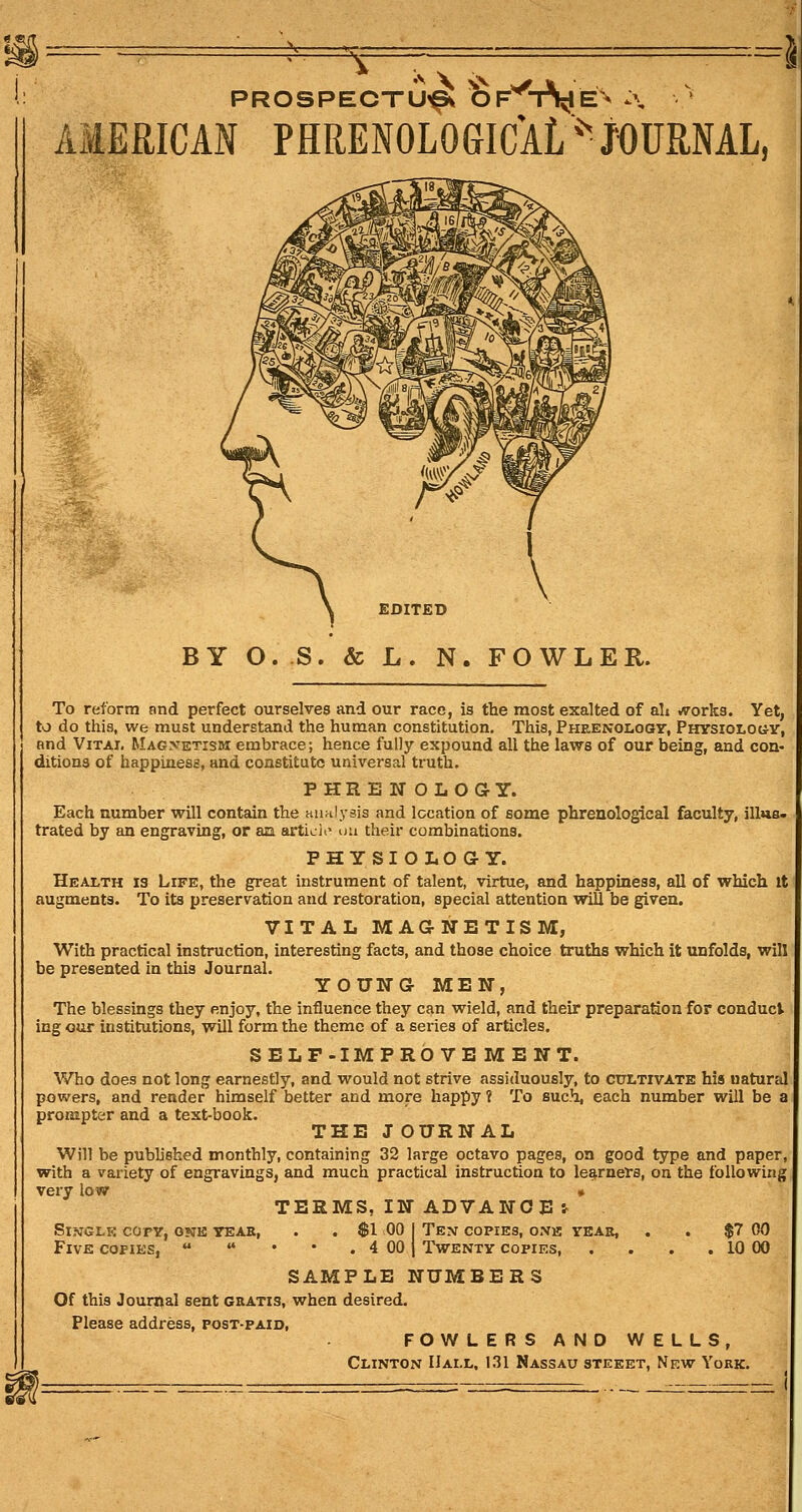 PROSPECTUS OF^-r\iE^ :\ AMERICAN PHRENOLOGICAL ^^ JOURNAL, EDITED BY O.S. & L. N. FOWLER. To reform and perfect ourselves and our race, is the most exalted of ali /rorks. Yet, to do this, we must understand the human constitution. This, Phrenolooit, Physiolog-v, and Vital Magnetism embrace; hence fully expound all the laws of our being, and con- ditions of happiness, and constitute universal truth. PHRENOLOaY. Each number will contain the aiinlysis and location of some phrenological faculty, illus- trated by an engraving, or an articli^ ua their combinations. PHYSIOLOGY. Health is Life, the great instrument of talent, virtue, and happiness, all of which it augments. To its preservation and restoration, special attention will be given. VITAL MAaNETISM, With practical instruction, interesting facts, and those choice truths which it unfolds, will be presented in this Journal. YOUNG- MEN, The blessings they enjoy, the influence they can wield, and their preparation for conduct ing our institutions, will form the theme of a series of articles. SELF-IMPROVEMENT. Who does not long earnestly, and would not strive assiduously, to cultivate his natural powers, and render himself better and more happy ? To such, each number will be a prompter and a text-book. THE J OURNAL Will be published monthly, containing 32 large octavo pages, on good type and paper, with a variety of engravings, and much practical instruction to learners, on the following very low » TERMS, IN ADVANCE-r Sl.VGLK copy, ONE YEAR, . . $1 00 I Ten COPIES, ONK VEAR, . . $7 00 Five copies,  '* • • . 4 00 j Twenty copies, . . . . 10 00 SAMPLE NUMBERS Of this Journal sent gratis, when desired. Please address, post-paid, FOWLERS AND WELLS, Clinton Hall, 131 Nassau steeet, New York.