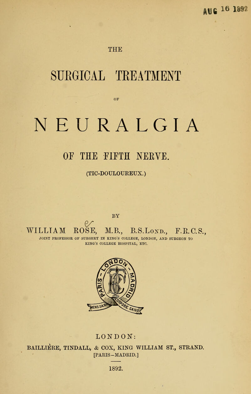 IDC 16 1892 THE SUEGICAL TKEATMENT N EU RALGI A OF THE FIFTH NEEVE. (TIC-DOULOUREUX.) BY WILLIAM EOSE, M.B., B.S.Loxd., F.RC.S., JOINT PROFESSOR OF SURGERY IN KING'S COLLEGE, LONDON, AND SURGEON TO KING'S COLLEGE HOSPITAL, ETC. LONDON: BAILLIERE, TINDALL, & COX, KING WILLIAM ST., STRAND. [PARIS-MADRID.] 1892.