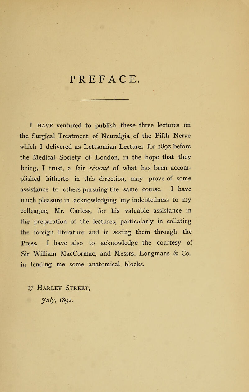 PREFACE. I HAVE ventured to publish these three lectures on the Surgical Treatment of Neuralgia of the Fifth Nerve which I delivered as Lettsomian Lecturer for 1892 before the Medical Society of London, in the hope that they being, I trust, a fair resume of what has been accom- plished hitherto in this direction, may prove of some assistance to others pursuing the same course. I have much pleasure in acknowledging my indebtedness to my colleague, Mr. Carless, for his valuable assistance in th^ preparation of the lectures, particularly in collating the foreign literature and in seeing them through the Press. I have also to acknowledge the courtesy of Sir William MacCormac, and Messrs. Longmans & Co. in lending me some anatomical blocks. 17 Harley Street, July, 1892.