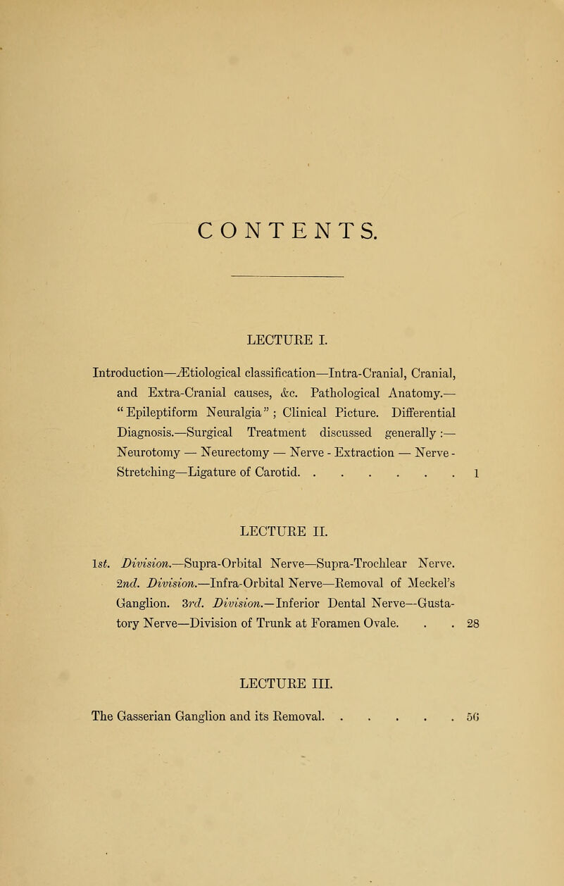 CONTENTS. LECTURE I. Introduction—^Etiological classification—Intra-Cranial, Cranial, and Extra-Cranial causes, &c. Pathological Anatomy.— Epileptiform Neuralgia; Clinical Picture. Differential Diagnosis.—Surgical Treatment discussed generally :— Neurotomy — Neurectomy — Nerve - Extraction — Nerve - Stretching—Ligature of Carotid 1 LECTURE IL 1st. Division.—Supra-Orbital Nerve—Supra-Troclilear Nerve. 2nd. Division.—Infra-Orbital Nerve—Removal of Meckel's Ganglion. 3rd. Division.—Inieriov Dental Nerve—Gusta- tory Nerve—Division of Trunk at Foramen Ovale. . . 28 LECTURE IIL The Gasserian Ganglion and its Removal 5G