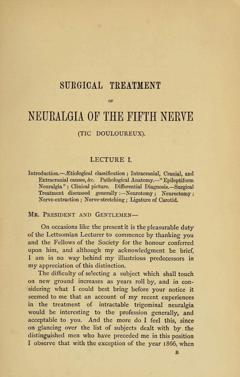 SUKGICAL TREATMENT OF NEURALGIA OF THE FIFTH NERYE (TIC DOULOUREUX). LECTURE I. Introduction.—^^Etiological classification ; Intracranial, Cranial, and Extracranial causes, &c. Pathological Anatomy.— Epileptiform Neuralgia  ; Clinical picture. Differential Diagnosis.—Surgical Treatment discussed generally :—Neurotomy ; Neurectomy ; Nerve-extraction; Nerve-stretching; Ligature of Carotid. Mr. President and Gentlemen— On occasions like the present it is the pleasurable duty of the Lettsomian Lecturer to commence by thanking you and the Fellows of the Society for the honour conferred upon him, and although my acknowledgment be brief, I am in no way behind my illustrious predecessors in my appreciation of this distinction. The difficulty of selecting a subject which shall touch on new ground increases as years roll by, and in con- sidering what I could best bring before your notice it seemed to me that an account of my recent experiences in the treatment of intractable trigeminal neuralgia would be interesting to the profession generally, and acceptable to you. And the more do I feel this, since on glancing over the list of subjects dealt with by. the distinguished men who have preceded me in this position I observe that with the exception of the year 1866, when B