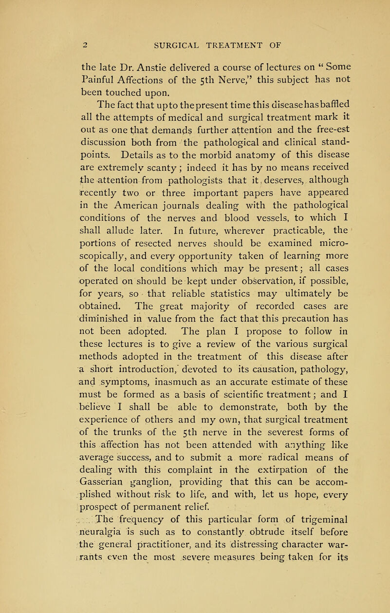 the late Dr. Anstie delivered a course of lectures on Some Painful Affections of the 5th Nerve, this subject has not been touched upon. The fact that upto thepresent time this diseasehasbaffled all the attempts of medical and surgical treatment mark it out as one that demand? further attention and the free-est discussion both from the pathological and clinical stand- points. Details as to the morbid anatomy of this disease are extremely scanty ; indeed it has by no means received (the attention from pathologists that it, deserves, although recently two or three important papers have appeared in the American journals dealing with the pathological conditions of the nerves and blood vessels, to which I shall allude later. In future, wherever practicable, the portions of resected nerves should be examined micro- scopically, and every opportunity taken of learning more of the local conditions which may be present; all cases operated on should be kept under observation, if possible, for years, so - that reliable statistics may ultimately be obtained. The great majority of recorded cases are diminished in value from the fact that this precaution has not been adopted. The plan T propose to follow in these lectures is to give a review of the various surgical methods adopted in the treatment of this disease after a short introduction, devoted to its causation, pathology, and symptoms, inasmuch as an accurate estimate of these must be formed as a basis of scientific treatment; and I believe I shall be able to demonstrate, both by the experience of others and my own, that surgical treatment of the trunks of the 5th nerve in the severest forms of this affection has not been attended with anything like average success, and to submit a more radical means of dealing with this complaint in the extirpation of the Gasserian ganglion, providing that this can be accom- plished without risk to life, and with, let us hope, every prospect of permanent relief :.. .Tlje frequency of this particular form of trigeminal ji^uralgia is such as to constantly obtrude itself before •the general practitioner, and its distressing character war- , rants even the most severe measures being taken for its