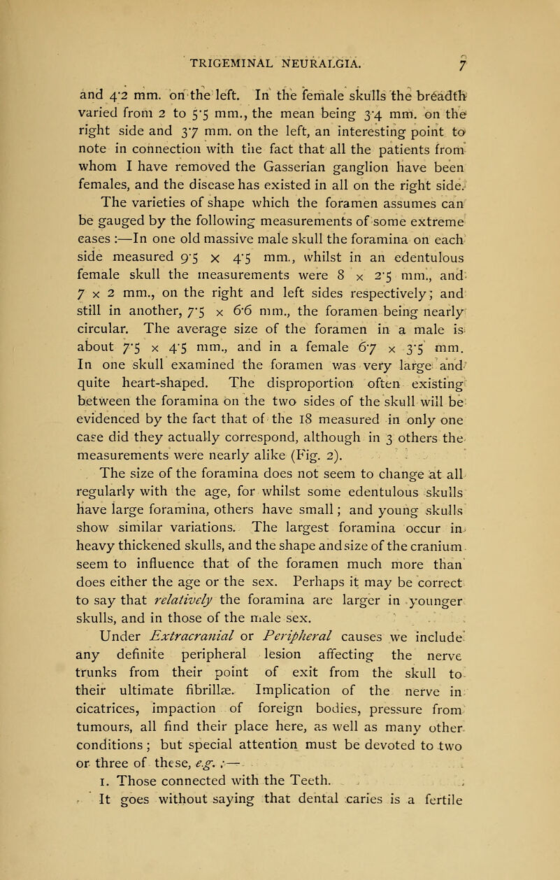 and 4-2 mm. onthe left. In the female skulls the breadth varied from 2 to 5*5 mm., the mean being 3-4 mm. on the right side and 37 mm. on the left, an interesting point to note in connection with tlie fact that all the patients from whom I have removed the Gasserian ganglion have been females, and the disease has existed in all on the right side.- The varieties of shape which the foramen assumes can be gauged by the following measurements of some extreme eases :—In one old massive male skull the foramina on each side measured 9-5 x 4'5 mm., whilst in an edentulous female skull the measurements were 8 x 2'5 mm., and' 7x2 mm., on the right and left sides respectively; and still in another, 7*5 x ^'^ mm., the foramen being nearly circular. The average size of the foramen in a male is about 7*5 X 4'5 mm., and in a female 67 x 35 mm. In one skull examined the foramen v/as very large and^~ quite heart-shaped. The disproportion often existing between the foramina on the two sides of the skull will be- evidenced by the fact that of the 18 measured in only one case did they actually correspond, although in 3 others the- measurements were nearly alike (Fig. 2). ' > - The size of the foramina does not seem to change at all regularly with the age, for whilst some edentulous skulls have large foramina, others have small; and young .skulls show similar variations. The largest foramina occur in. heavy thickened skulls, and the shape and size of the cranium seem to influence that of the foramen much more than does either the age or the sex. Perhaps it may be correct to say that relatively the foramina are larger in younger, skulls, and in those of the male sex. Under Extracranial or Peripheral causes we include' any definite peripheral lesion affecting the nerve trunks from their point of exit from the skull to- their ultimate fibrillae. Implication of the nerve in cicatrices, impaction of foreign bodies, pressure from tumours, all find their place here, as well as many other- conditions ; but special attention must be devoted to two or- three of these, e.g. :— I. Those connected with the Teeth. , r It goes without saying that dental caries is a fertile