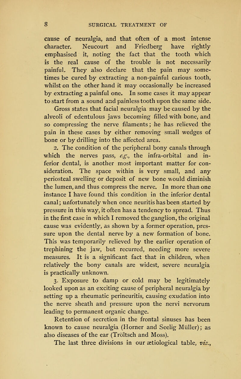 cause of neuralgia, and that often of a most intense character. Neucourt and Friedberg have rightly emphasised it, noting the fact that the tooth which is the real cause of the trouble is not necessarily- painful. They also declare that the pain may some- times be cured by extracting a non-painful carious tooth, whilst on the other hand it may occasionally be increased by extracting a painful one. In some cases it may appear to start from a sound and painless tooth upon the same side. Gross states that facial neuralgia may be caused by the alveoli of edentulous jaws becoming filled with bone, and so compressing the nerve filaments; he has relieved the pain in these cases by either removing small wedges of bone or by drilling into the affected area. 2. The condition of the peripheral bony canals through which the nerves pass, e.g., the infra-orbital and in- ferior dental, is another most important matter for con- sideration. The space within is very small, and any periosteal swelling or deposit of new bone would diminish the lumen, and thus compress the nerve. In more than one instance I have found this condition in the inferior dental canal; unfortunately when once neuritis has been started by pressure in this way, it often has a tendency to spread. Thus in the first case in which I removed the ganglion, the original cause was evidently, as shown by a former operation, pres- sure upon the dental nerve by a new formation of bone. This was temporarily relieved by the earlier operation of trephining the jaw, but recurred, needing more severe measures. It is a significant fact that in children, when relatively the bony canals are widest, severe neuralgia is practically unknown, 3. Exposure to damp or cold may be legitimately looked upon as an exciting cause of peripheral neuralgia by setting up a rheumatic perineuritis, causing exudation into the nerve sheath and pressure upon the nervi nervorum leading to permanent organic change. Retention of secretion in the frontal sinuses has been known to cause neuralgia (Horner and Seelig Miiller); as also diseases of the ear (Troltsch and Moss). The last three divisions in our setiological table, viz..