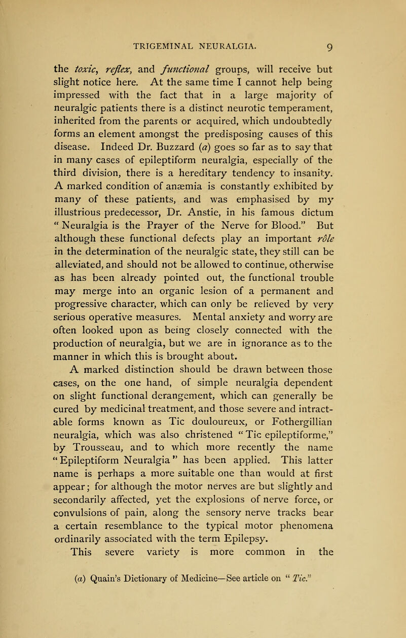 the toxic, reflex, and functional groups, will receive but slight notice here. At the same time I cannot help being impressed with the fact that in a large majority of neuralgic patients there is a distinct neurotic temperament, inherited from the parents or acquired, which undoubtedly forms an element amongst the predisposing causes of this disease. Indeed Dr. Buzzard {a) goes so far as to say that in many cases of epileptiform neuralgia, especially of the third division, there is a hereditary tendency to insanity. A marked condition of anaemia is constantly exhibited by many of these patients, and was emphasised by my illustrious predecessor, Dr. Anstie, in his famous dictum  Neuralgia is the Prayer of the Nerve for Blood. But although these functional defects play an important role in the determination of the neuralgic state, they still can be alleviated, and should not be allowed to continue, otherwise as has been already pointed out, the functional trouble may merge into an organic lesion of a permanent and progressive character, which can only be relieved by very serious operative measures. Mental anxiety and worry are often looked upon as being closely connected with the production of neuralgia, but we are in ignorance as to the manner in which this is brought about. A marked distinction should be drawn between those cases, on the one hand, of simple neuralgia dependent on slight functional derangement, which can generally be cured by medicinal treatment, and those severe and intract- able forms known as Tic douloureux, or Fothergillian neuralgia, which was also christened  Tic epileptiforme, by Trousseau, and to which more recently the name Epileptiform Neuralgia has been applied. This latter name is perhaps a more suitable one than would at first appear; for although the motor nerves are but slightly and secondarily affected, yet the explosions of nerve force, or convulsions of pain, along the sensory nerve tracks bear a certain resemblance to the typical motor phenomena ordinarily associated with the term Epilepsy. This severe variety is more common in the (a) Quain's Dictionary of Medicine—See article on  Tier