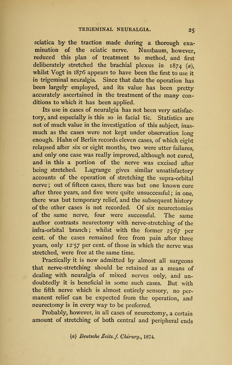sciatica by the traction made during a thorough exa- mination of the sciatic nerve. Nussbaum, however, reduced this plan of treatment to method, and first deliberately stretched the brachial plexus in 1874 [a), whilst Vogt in 1876 appears to have been the first to use it in trigeminal neuralgia. Since that date the operation has been largely employed, and its value has been pretty accurately ascertained in the treatment of the many con- ditions to which it has been applied. Its use in cases of neuralgia has not been very satisfac- tory, and especially is this so in facial tic. Statistics are not of much value in the investigation of this subject, inas- much as the cases were not kept under observation long enough. Hahn of Berlin records eleven cases, of which eight relapsed after six or eight months, two were utter failures, and only one case was really improved, although not cured, and in this a portion of the nerve was excised after being stretched. Lagrange gives similar unsatisfactory accounts of the operation of stretching the supra-orbital nerve; out of fifteen cases, there was but one known cure after three years, and five were quite unsuccessful; in one, there was but temporary relief, and the subsequent history of the other cases is not recorded. Of six neurectomies of the same nerve, four were successful. The same author contrasts neurectomy with nerve-stretching of the infra-orbital branch; whilst with the former 25-67 per cent, of the cases remained free from pain after three years, only I2'57 per cent, of those in which the nerve was stretched, were free at the same time. Practically it is now admitted by almost all surgeons that nerve-stretching should be retained as a means of dealing with neuralgia of mixed nerves only, and un- doubtedly it is beneficial in some such cases. But Avith the fifth nerve which is almost entirely sensory, no per- manent relief can be expected from the operation, and neurectomy is in every way to be preferred. Probably, however, in all cases of neurectomy, a certain amount of stretching of both central and peripheral ends (a) Deutsche Zeits.f. Chirurg.^ 1874.