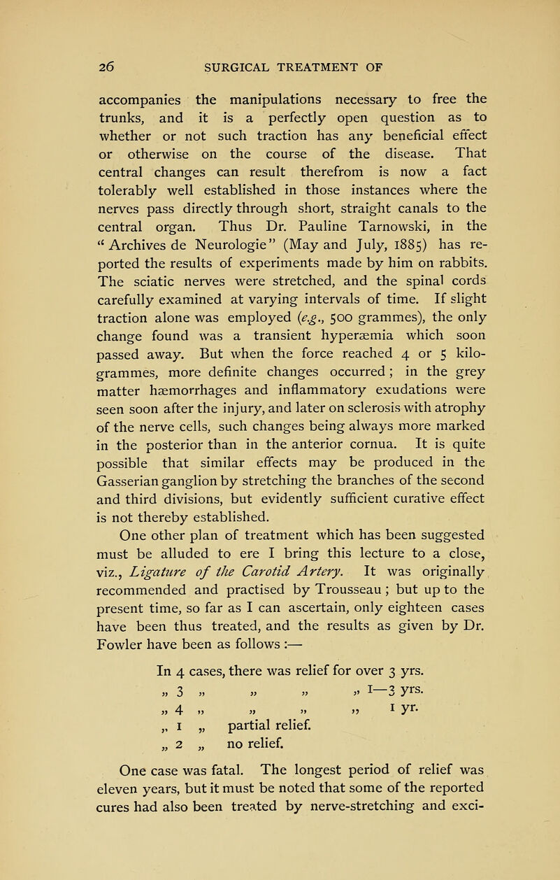 accompanies the manipulations necessary to free the trunks, and it is a perfectly open question as to whether or not such traction has any beneficial effect or otherwise on the course of the disease. That central changes can result therefrom is now a fact tolerably well established in those instances where the nerves pass directly through short, straight canals to the central organ. Thus Dr. Pauline Tarnowski, in the  Archives de Neurologic (May and July, 1885) has re- ported the results of experiments made by him on rabbits. The sciatic nerves were stretched, and the spinal cords carefully examined at varying intervals of time. If slight traction alone was employed {e.g., 500 grammes), the only change found was a transient hypersemia which soon passed away. But when the force reached 4 or 5 kilo- grammes, more definite changes occurred; in the grey matter haemorrhages and inflammatory exudations were seen soon after the injury, and later on sclerosis with atrophy of the nerve cells, such changes being always more marked in the posterior than in the anterior cornua. It is quite possible that similar effects may be produced in the Gasserian ganglion by stretching the branches of the second and third divisions, but evidently sufficient curative effect is not thereby established. One other plan of treatment which has been suggested must be alluded to ere I bring this lecture to a close, viz., Ligature of the Carotid Artery. It was originally recommended and practised by Trousseau ; but up to the present time, so far as I can ascertain, only eighteen cases have been thus treated, and the results as given by Dr. Fowler have been as follows :— In 4 cases, there was relief for over 3 yrs. 3 » JJ 3> „ 1—3 yrs. 4 „ 1 „ 2 „ 3> 5> partial relief, no relief. »j I yr- One case was fatal. The longest period of relief was eleven years, but it must be noted that some of the reported cures had also been treated by nerve-stretching and exci-