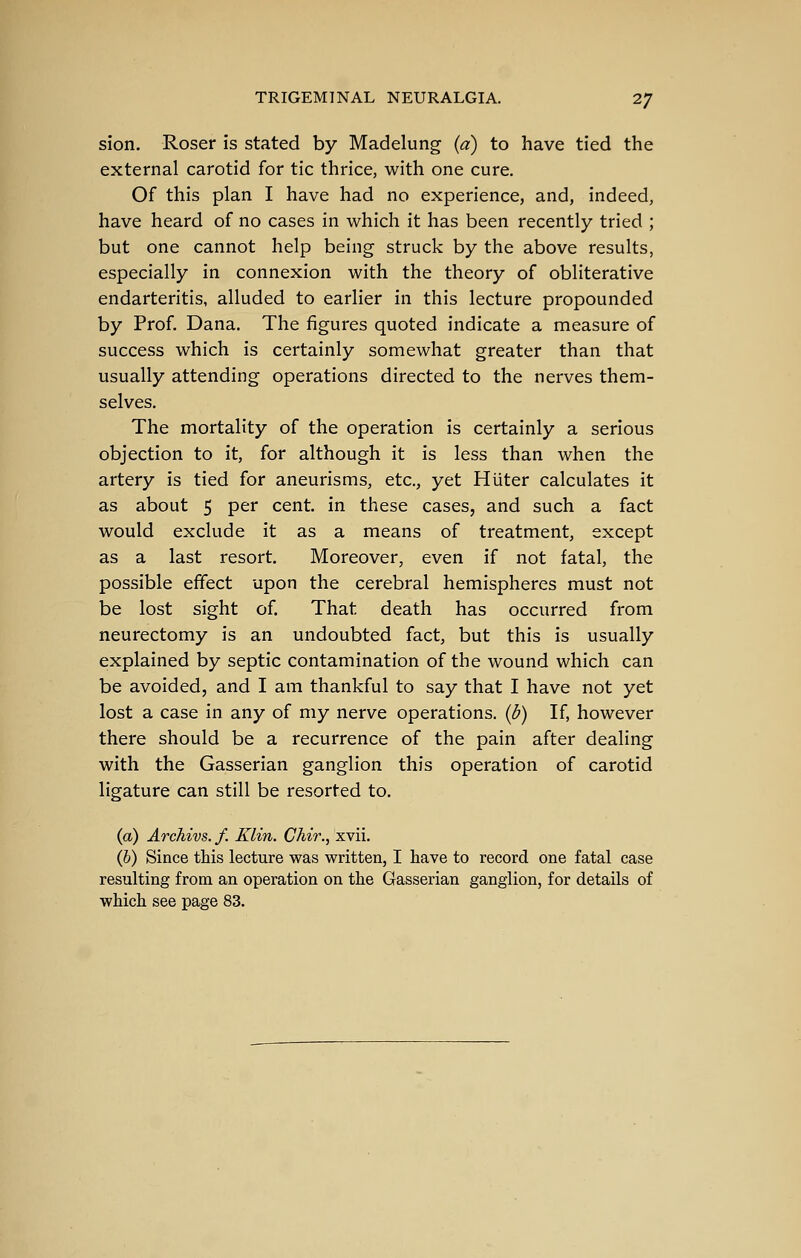 sion. Roser is stated by Madelung (a) to have tied the external carotid for tic thrice, with one cure. Of this plan I have had no experience, and, indeed, have heard of no cases in which it has been recently tried ; but one cannot help being struck by the above results, especially in connexion with the theory of obliterative endarteritis, alluded to earlier in this lecture propounded by Prof. Dana. The figures quoted indicate a measure of success which is certainly somewhat greater than that usually attending operations directed to the nerves them- selves. The mortality of the operation is certainly a serious objection to it, for although it is less than when the artery is tied for aneurisms, etc., yet Huter calculates it as about 5 per cent, in these cases, and such a fact would exclude it as a means of treatment, except as a last resort. Moreover, even if not fatal, the possible effect upon the cerebral hemispheres must not be lost sight of. That death has occurred from neurectomy is an undoubted fact, but this is usually explained by septic contamination of the wound which can be avoided, and I am thankful to say that I have not yet lost a case in any of my nerve operations, (d) If, however there should be a recurrence of the pain after dealing with the Gasserian ganglion this operation of carotid ligature can still be resorted to. (a) Archivs. /. Klin. Chir., xvii. (6) Since this lecture was written, I have to record one fatal case resulting from an operation on the Gasserian ganglion, for details of which see page 83.