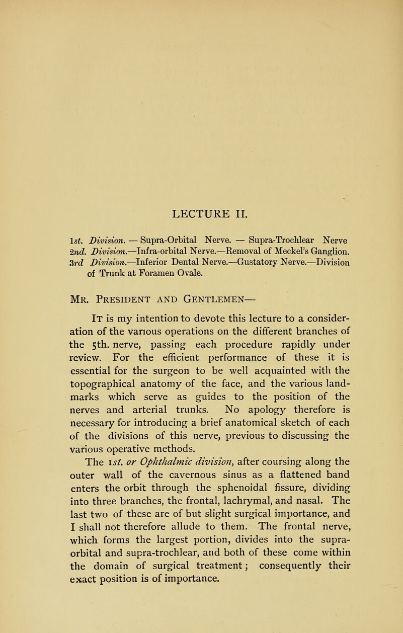 LECTURE II. 1st. Division. — Supra-Orbital Nerve. — Supra-Trochlear Nerve 2nd. Division.—Infra-orbital Nerve.—Removal of Meckel's Ganglion. 3rd Division.—Inferior Dental Nerve.—Gustatory Nerve.—Division of Trunk at Foramen Ovale. Mr. President and Gentlemen— It is my intention to devote this lecture to a consider- ation of the various operations on the different branches of the 5th. nerve, passing each procedure rapidly under review. For the efficient performance of these it is essential for the surgeon to be well acquainted with the topographical anatomy of the face, and the various land- marks which serve as guides to the position of the nerves and arterial trunks. No apology therefore is necessary for introducing a brief anatomical sketch of each of the divisions of this nerve, previous to discussing the various operative methods. The isL or Ophthalmic division, after coursing along the outer wall of the cavernous sinus as a flattened band enters the orbit through the sphenoidal fissure, dividing into three branches, the frontal, lachrymal, and nasal. The last two of these are of but slight surgical importance, and I shall not therefore allude to them. The frontal nerve, which forms the largest portion, divides into the supra- orbital and supra-trochlear, and both of these come within the domain of surgical treatment; consequently their exact position is of importance.
