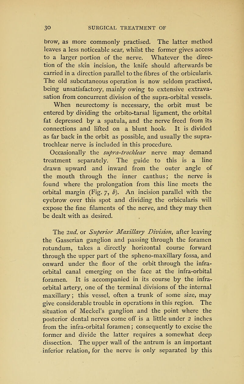 brow, as more commonly practised. The latter method leaves a less noticeable scar, whilst the former gives access to a larger portion of the nerve. Whatever the direc- tion of the skin incision, the knife should afterwards be carried in a direction parallel to the fibres of the orbicularis. The old subcutaneous operation is now seldom practised, being unsatisfactory, mainly owing to extensive extrava- sation from concurrent division of the supra-orbital vessels. When neurectomy is necessary, the orbit must be entered by dividing the orbito-tarsal ligament, the orbital fat depressed by a spatula, and the nerve freed from its connections and lifted on a blunt hook. It is divided as far back in the orbit as possible, and usually the supra- trochlear nerve is included in this procedure. Occasionally the supra-trochlear nerve may demand treatment separately. The guide to this is a line drawn upward and inward from the outer angle of the mouth through the inner canthus; the nerve is found where the prolongation from this line meets the orbital margin (Fig. 7, b). An incision parallel with the eyebrow over this spot and dividing the orbicularis will expose the fine filaments of the nerve, and they may then be dealt with as desired. The 2nd. or Superior Maxillary Division^ after leaving the Gasserian ganglion and passing through the foramen rotundum, takes a directly horizontal course forward through the upper part of the spheno-maxillary fossa, and onward under the floor of the orbit through the infra- orbital canal emerging on the face at the infra-orbital foramen. It is accompanied in its course by the infra- orbital artery, one of the terminal divisions of the internal maxillary; this vessel, often a trunk of some size, may give considerable trouble in operations in this region. The situation of Meckel's ganglion and the point where the posterior dental nerves come off is a little under 2 inches from the infra-orbital foramen; consequently to excise the former and divide the latter requires a somewhat deep dissection. The upper wall of the antrum is an important inferior relation, for the nerve is only separated by this