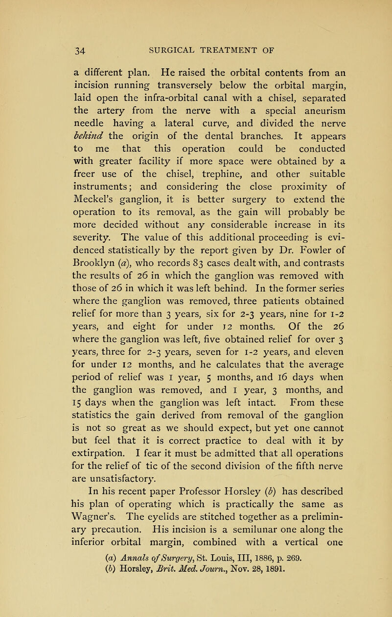 a different plan. He raised the orbital contents from an incision running transversely below the orbital margin, laid open the infra-orbital canal with a chisel, separated the artery from the nerve with a special aneurism needle having a lateral curve, and divided the nerve behind the origin of the dental branches. It appears to me that this operation could be conducted with greater facility if more space were obtained by a freer use of the chisel, trephine, and other suitable instruments; and considering the close proximity of Meckel's ganglion, it is better surgery to extend the operation to its removal, as the gain will probably be more decided without any considerable increase in its severity. The value of this additional proceeding is evi- denced statistically by the report given by Dr. Fowler of Brooklyn {a), who records 83 cases dealt with, and contrasts the results of 26 in which the ganglion was removed with those of 26 in which it was left behind. In the former series where the ganglion was removed, three patients obtained relief for more than 3 years, six for 2-3 years, nine for 1-2 years, and eight for under J 2 months. Of the 26 where the ganglion was left, five obtained relief for over 3 years, three for 2-3 years, seven for 1-2 years, and eleven for under 12 months, and he calculates that the average period of relief was I year, 5 months, and 16 days when the ganglion was removed, and I year, 3 months, and 15 days when the ganglion was left intact. From these statistics the gain derived from removal of the ganglion is not so great as we should expect, but yet one cannot but feel that it is correct practice to deal with it by extirpation. I fear it must be admitted that all operations for the relief of tic of the second division of the fifth nerve are unsatisfactory. In his recent paper Professor Horsley ib) has described his plan of operating which is practically the same as Wagner's. The eyelids are stitched together as a prelimin- ary precaution. His incision is a semilunar one along the inferior orbital margin, combined with a vertical one (a) Annals 0/Surgery, St. Louis, III, 1886, p. 269. (6) Horsley, Brit. Med. Joum., Nov. 28,1891.