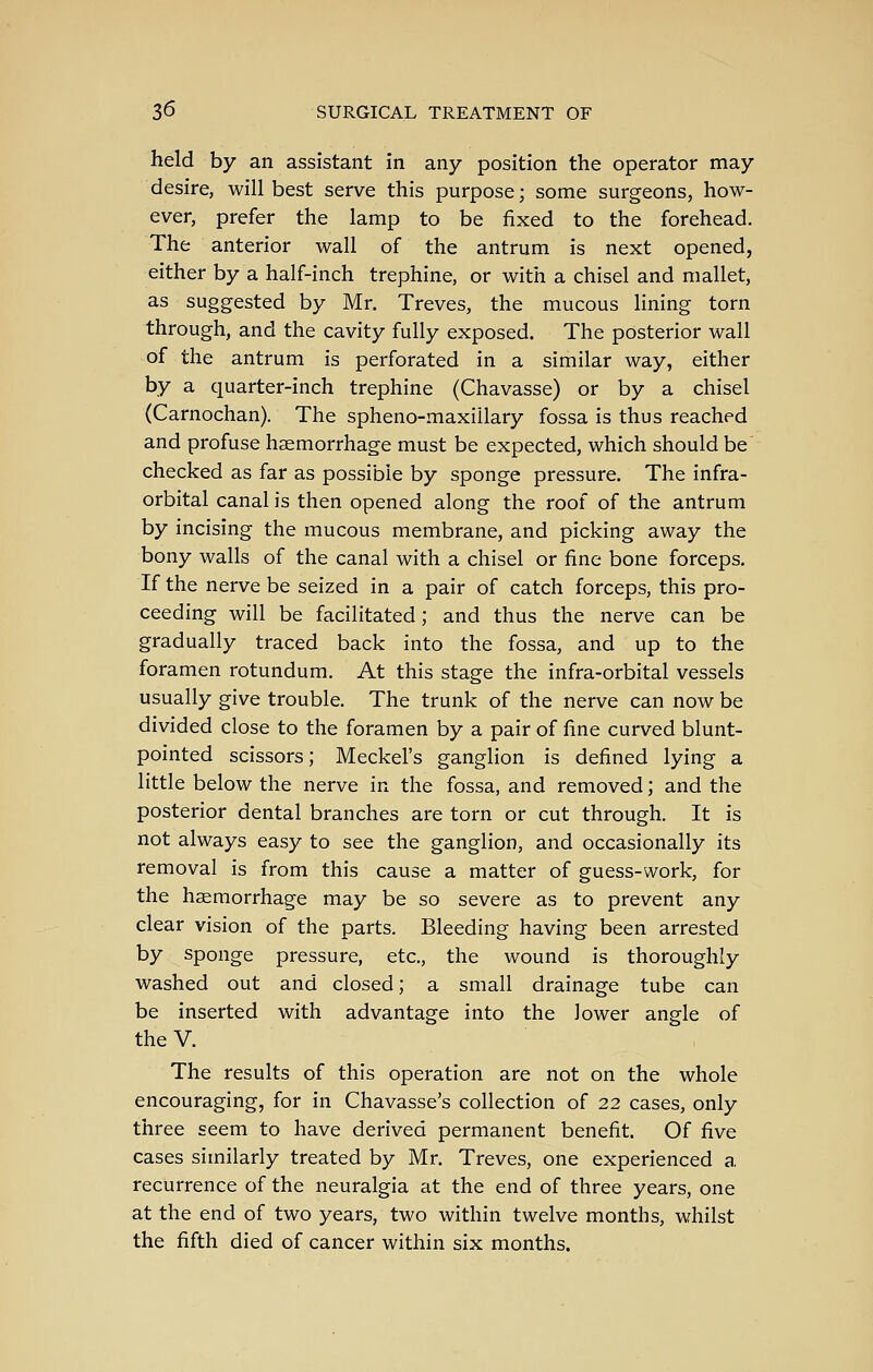 held by an assistant in any position the operator may desire, will best serve this purpose; some surgeons, how- ever, prefer the lamp to be fixed to the forehead. The anterior wall of the antrum is next opened, either by a half-inch trephine, or with a chisel and mallet, as suggested by Mr. Treves, the mucous lining torn through, and the cavity fully exposed. The posterior wall of the antrum is perforated in a similar way, either by a quarter-inch trephine (Chavasse) or by a chisel (Carnochan). The spheno-maxillary fossa is thus reached and profuse haemorrhage must be expected, which should be checked as far as possible by sponge pressure. The infra- orbital canal is then opened along the roof of the antrum by incising the mucous membrane, and picking away the bony walls of the canal with a chisel or fine bone forceps. If the nerve be seized in a pair of catch forceps, this pro- ceeding will be facilitated; and thus the nerve can be gradually traced back into the fossa, and up to the foramen rotundum. At this stage the infra-orbital vessels usually give trouble. The trunk of the nerve can now be divided close to the foramen by a pair of fine curved blunt- pointed scissors; Meckel's ganglion is defined lying a little below the nerve in the fossa, and removed; and the posterior dental branches are torn or cut through. It is not always easy to see the ganglion, and occasionally its removal is from this cause a matter of guess-work, for the haemorrhage may be so severe as to prevent any clear vision of the parts. Bleeding having been arrested by sponge pressure, etc., the wound is thoroughly washed out and closed; a small drainage tube can be inserted with advantage into the lower angle of the V. The results of this operation are not on the whole encouraging, for in Chavasse's collection of 22 cases, only three seem to have derived permanent benefit. Of five cases similarly treated by Mr. Treves, one experienced a recurrence of the neuralgia at the end of three years, one at the end of two years, two within twelve months, whilst the fifth died of cancer within six months.