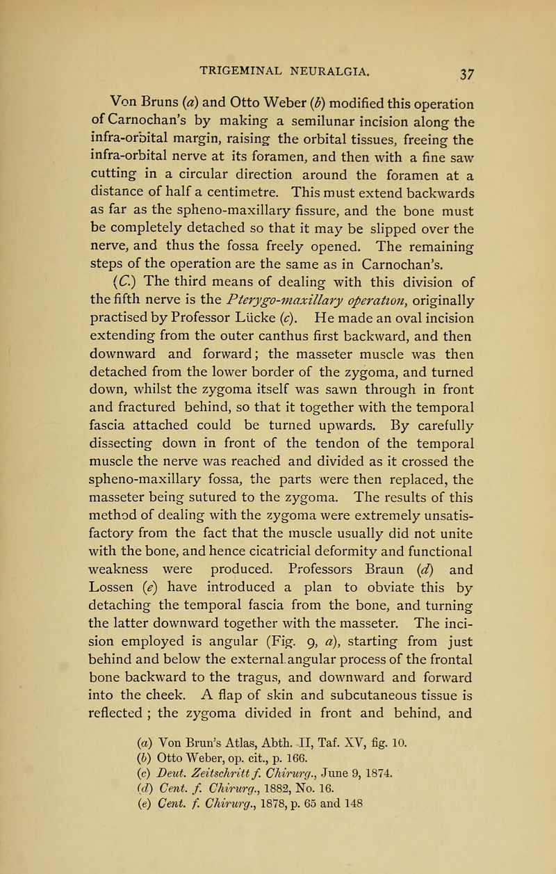 Von Bruns {a) and Otto Weber {b) modified this operation of Carnochan's by making a semilunar incision along the infra-orbital margin, raising the orbital tissues, freeing the infra-orbital nerve at its foramen, and then with a fine saw cutting in a circular direction around the foramen at a distance of half a centimetre. This must extend backwards as far as the spheno-maxillary fissure, and the bone must be completely detached so that it may be slipped over the nerve, and thus the fossa freely opened. The remaining steps of the operation are the same as in Carnochan's. {C.) The third means of dealing with this division of the fifth nerve is the Pterygo-maxillary operation, originally practised by Professor Llicke ic). He made an oval incision extending from the outer canthus first backward, and then downward and forward; the masseter muscle was then detached from the lower border of the zygoma, and turned down, whilst the zygoma itself was sawn through in front and fractured behind, so that it together with the temporal fascia attached could be turned upwards. By carefully dissecting down in front of the tendon of the temporal muscle the nerve was reached and divided as it crossed the spheno-maxillary fossa, the parts were then replaced, the masseter being sutured to the zygoma. The results of this method of dealing with the zygoma were extremely unsatis- factory from the fact that the muscle usually did not unite with the bone, and hence cicatricial deformity and functional weakness were produced. Professors Braun {d) and Lossen {e) have introduced a plan to obviate this by detaching the temporal fascia from the bone, and turning the latter downward together with the masseter. The inci- sion employed is angular (Fig. 9, a), starting from just behind and below the external, angular process of the frontal bone backward to the tragus, and downward and forward into the cheek. A flap of skin and subcutaneous tissue is reflected ; the zygoma divided in front and behind, and {a) Von Brun's Atlas, Abth. II, Taf. XV, fig. 10. (6) Otto Weber, op. cit, p. 166. (c) Beut. Zeitschritt f. Chirurg., June 9, 1874. (d) Cent. f. Chirurg., 1882, No. 16. (e) Cent. f. Chirtirg., 1878, p. 65 and 148