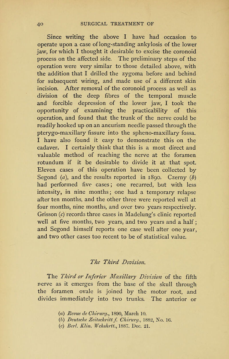 Since writing the above I have had occasion to operate upon a case of long-standing ankylosis of the lower jaw, for which I thought it desirable to excise the coronoid process on the affected side. The preliminary steps of the operation were very similar to those detailed above, with the addition that I drilled the zygoma before and behind for subsequent wiring, and made use of a different skin incision. After removal of the coronoid process as well as division of the deep fibres of the temporal muscle and forcible depression of the lower jaw, I took the opportunity of examining the practicability of this operation, and found that the trunk of the nerve could be readily hooked up on an aneurism needle passed through the pterygo-maxillary fissure into the spheno-maxillary fossa. I have also found it easy to demonstrate this on the cadaver. I certainly think that this is a most direct and valuable method of reaching the nerve at the foramen rotundum if it be desirable to divide it at that spot. Eleven cases of this operation have been collected by Segond {a), and the results reported in 1890. Czerny {b) had performed five cases; one recurred, but with less intensity, in nine months; one had a temporary relapse after ten months, and the other three were reported well at four months, nine months, and over two years respectively. Grisson {c) records three cases in Madelung's clinic reported well at five months, two years, and two years and a half ; and Segond himself reports one case well after one year, and two other cases too recent to be of statistical value. The Third Division. The Third or Inferior Maxillary Division of the fifth nerve as it emerges from the base of the skull through the foramen ovale is joined by the motor root, and divides immediately into two trunks. The anterior or {a) Revue de Chirurg., 1890, March 10. (6) Deutsche Zeitschritt f. Chirurg., 1882, No. 16. (c) Berl. Klin. Wchshrtt, 1887. Dec. 21.