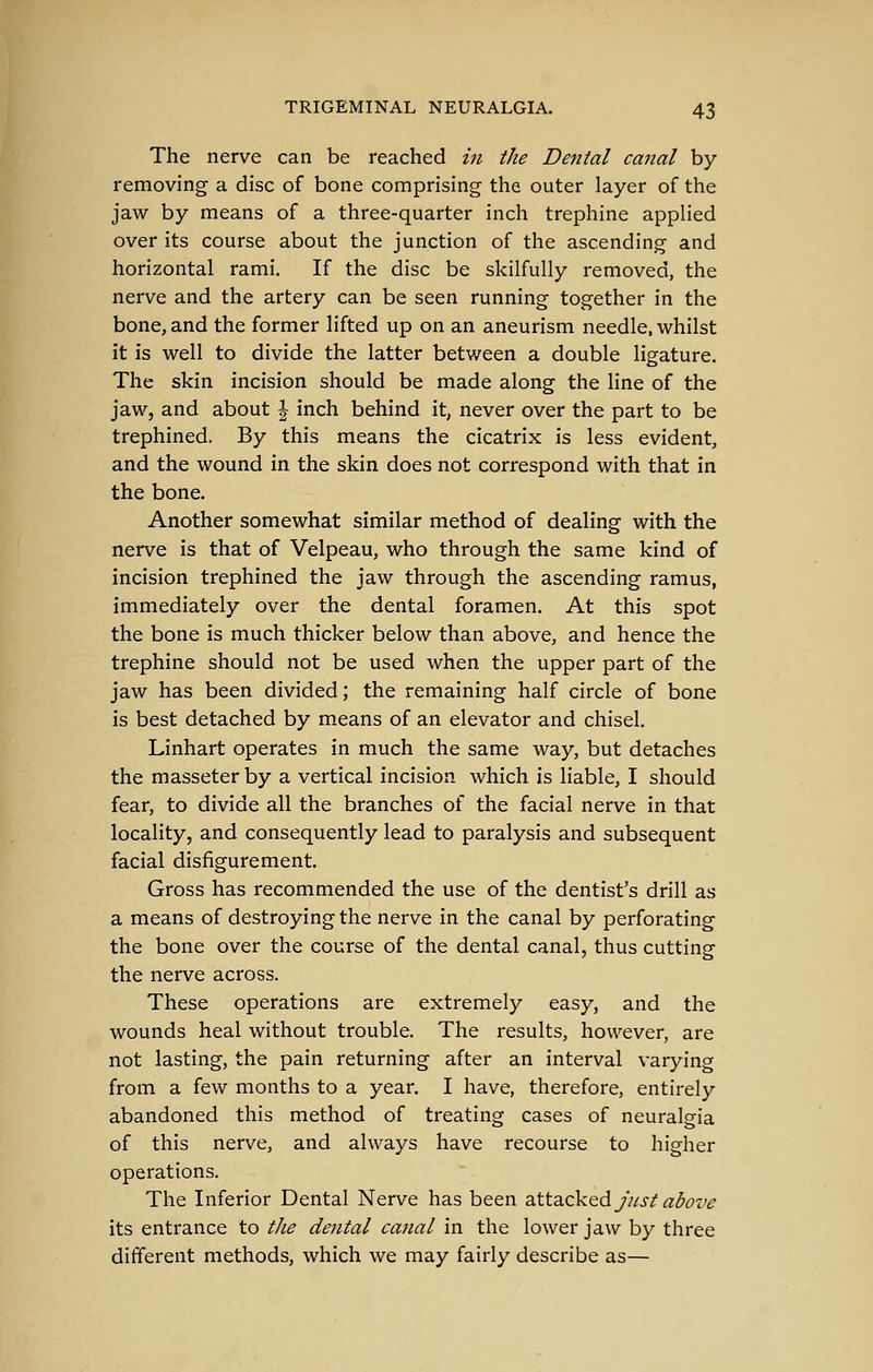 The nerve can be reached in the Dental canal by- removing a disc of bone comprising the outer layer of the jaw by means of a three-quarter inch trephine applied over its course about the junction of the ascending and horizontal rami. If the disc be skilfully removed, the nerve and the artery can be seen running together in the bone, and the former lifted up on an aneurism needle, whilst it is well to divide the latter between a double ligature. The skin incision should be made along the line of the jaw, and about \ inch behind it, never over the part to be trephined. By this means the cicatrix is less evident, and the wound in the skin does not correspond with that in the bone. Another somewhat similar method of dealing with the nerve is that of Velpeau, who through the same kind of incision trephined the jaw through the ascending ramus, immediately over the dental foramen. At this spot the bone is much thicker below than above, and hence the trephine should not be used when the upper part of the jaw has been divided; the remaining half circle of bone is best detached by means of an elevator and chisel, Linhart operates in much the same way, but detaches the masseter by a vertical incision which is liable, I should fear, to divide all the branches of the facial nerve in that locality, and consequently lead to paralysis and subsequent facial disfigurement. Gross has recommended the use of the dentist's drill as a means of destroying the nerve in the canal by perforating the bone over the course of the dental canal, thus cutting the nerve across. These operations are extremely easy, and the wounds heal without trouble. The results, however, are not lasting, the pain returning after an interval varying from a few months to a year. I have, therefore, entirely abandoned this method of treating cases of neuralgia of this nerve, and always have recourse to higher operations. The Inferior Dental Nerve has been dXt2iZ\iQ6L just above its entrance to the dental canal in the lower jaw by three different methods, which we may fairly describe as—