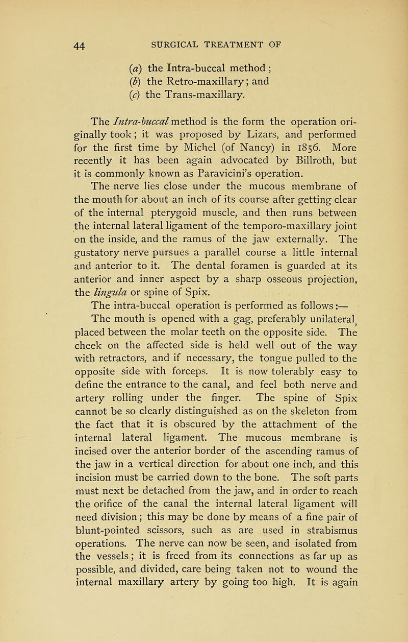 {a) the Intra-buccal method ; {b) the Retro-maxillary; and (c) the Trans-maxillary. The Intra-buccal n\tt\\odi is the form the operation ori- ginally took; it was proposed by Lizars, and performed for the first time by Michel (of Nancy) in 1856. More recently it has been again advocated by Billroth, but it is commonly known as Paravicini's operation. The nerve lies close under the mucous membrane of the mouth for about an inch of its course after getting clear of the internal pterygoid muscle, and then runs between the internal lateral ligament of the temporo-maxillary joint on the inside, and the ramus of the jaw externally. The gustatory nerve pursues a parallel course a little internal and anterior to it. The dental foramen is guarded at its anterior and inner aspect by a sharp osseous projection, the lingula or spine of Spix. The intra-buccal operation is performed as follows:— The mouth is opened with a gag, preferably unilateral placed between the molar teeth on the opposite side. The cheek on the affected side is held well out of the way with retractors, and if necessary, the tongue pulled to the opposite side with forceps. It is now tolerably easy to define the entrance to the canal, and feel both nerve and artery rolling under the finger. The spine of Spix cannot be so clearly distinguished as on the skeleton from the fact that it is obscured by the attachment of the internal lateral ligament. The mucous membrane is incised over the anterior border of the ascending ramus of the jaw in a vertical direction for about one inch, and this incision must be carried down to the bone. The soft parts must next be detached from the jaw, and in order to reach the orifice of the canal the internal lateral ligament will need division; this may be done by means of a fine pair of blunt-pointed scissors, such as are used in strabismus operations. The nerve can now be seen, and isolated from the vessels; it is freed from its connections as far up as possible, and divided, care being taken not to wound the internal maxillary artery by going too high. It is again