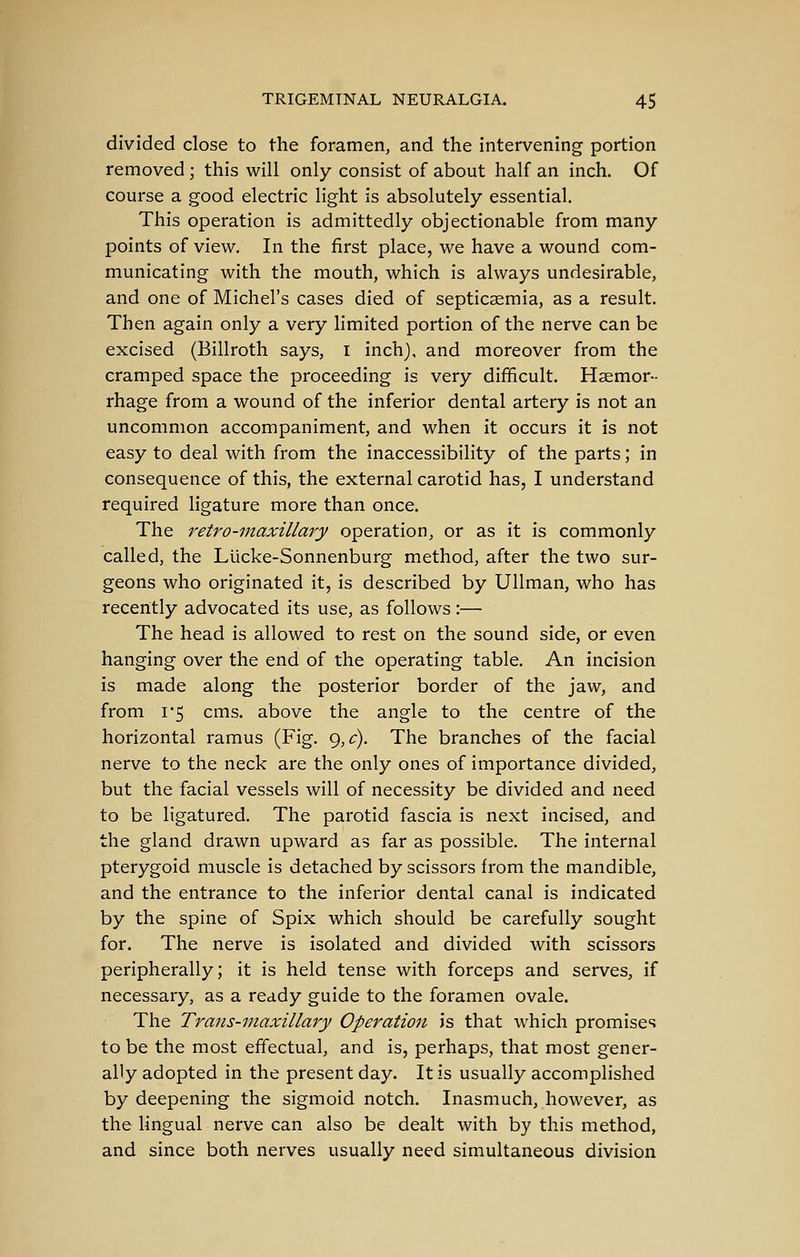 divided close to the foramen, and the intervening portion removed ; this will only consist of about half an inch. Of course a good electric light is absolutely essential. This operation is admittedly objectionable from many points of view. In the first place, we have a wound com- municating with the mouth, which is always undesirable, and one of Michel's cases died of septicaemia, as a result. Then again only a very limited portion of the nerve can be excised (Billroth says, i inch), and moreover from the cramped space the proceeding is very difficult. Haemor- rhage from a wound of the inferior dental artery is not an uncommon accompaniment, and when it occurs it is not easy to deal with from the inaccessibility of the parts; in consequence of this, the external carotid has, I understand required ligature more than once. The retro-maxillary operation, or as it is commonly called, the Liicke-Sonnenburg method, after the two sur- geons who originated it, is described by Ullman, who has recently advocated its use, as follows :— The head is allowed to rest on the sound side, or even hanging over the end of the operating table. An incision is made along the posterior border of the jaw, and from 1*5 cms. above the angle to the centre of the horizontal ramus (Fig. 9,^). The branches of the facial nerve to the neck are the only ones of importance divided, but the facial vessels will of necessity be divided and need to be ligatured. The parotid fascia is next incised, and the gland drawn upward as far as possible. The internal pterygoid muscle is detached by scissors from the mandible, and the entrance to the inferior dental canal is indicated by the spine of Spix which should be carefully sought for. The nerve is isolated and divided with scissors peripherally; it is held tense with forceps and serves, if necessary, as a ready guide to the foramen ovale. The Trans-maxillary Operation is that which promises to be the most effectual, and is, perhaps, that most gener- ally adopted in the present day. It is usually accomplished by deepening the sigmoid notch. Inasmuch, however, as the lingual nerve can also be dealt with by this method, and since both nerves usually need simultaneous division