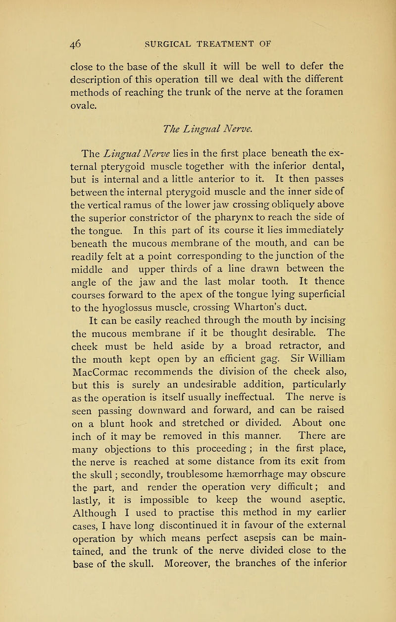 close to the base of the skull it will be well to defer the description of this operation till we deal with the different methods of reaching the trunk of the nerve at the foramen ovale. The Lmgual Nerve. The Lingual Nerve lies in the first place beneath the ex- ternal pterygoid muscle together with the inferior dental, but is internal and a little anterior to it. It then passes between the internal pterygoid muscle and the inner side of the vertical ramus of the lower jaw crossing obliquely above the superior constrictor of the pharynx to reach the side of the tongue. In this part of its course it lies immediately beneath the mucous membrane of the mouth, and can be readily felt at a point corresponding to the junction of the middle and upper thirds of a line drawn between the angle of the jaw and the last molar tooth. It thence courses forward to the apex of the tongue lying superficial to the hyoglossus muscle, crossing Wharton's duct. It can be easily reached through the mouth by incising the mucous membrane if it be thought desirable. The cheek must be held aside by a broad retractor, and the mouth kept open by an efficient gag. Sir William MacCormac recommends the division of the cheek also, but this is surely an undesirable addition, particularly as the operation is itself usually ineffectual. The nerve is seen passing downward and forward, and can be raised on a blunt hook and stretched or divided. About one inch of it may be removed in this manner. There are many objections to this proceeding ; in the first place, the nerve is reached at some distance from its exit from the skull; secondly, troublesome haemorrhage may obscure the part, and render the operation very difficult; and lastly, it is impossible to keep the wound aseptic. Although I used to practise this method in my earlier cases, I have long discontinued it in favour of the external operation by which means perfect asepsis can be main- tained, and the trunk of the nerve divided close to the base of the skull. Moreover, the branches of the inferior