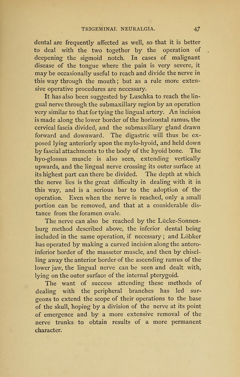 dental are frequently affected as well, so that it is better to deal with the two together by the operation of deepening the sigmoid notch. In cases of malignant disease of the tongue where the pain is very severe, it may be occasionally useful to reach and divide the nerve in this way through the mouth; but as a rule more exten- sive operative procedures are necessary. It has also been suggested by Luschka to reach the lin- gual nerve through the submaxillary region by an operation very similar to that for tying the lingual artery. An incision is made along the lower border of the horizontal ramus, the cervical fascia divided, and the submaxillary gland drawn forward and downward. The digastric will thus be ex- posed lying anteriorly upon the mylo-hyoid, and held down by fascial attachments to the body of the hyoid bone. The hyo-glossus muscle is also seen, extending vertically upwards, and the lingual nerve crossing its outer surface at its highest part can there be divided. The depth at which the nerve lies is the great difficulty in dealing with it in this way, and is a serious bar to the adoption of the operation. Even when the nerve is reached, only a small portion can be removed, and that at a considerable dis- tance from the foramen ovale. The nerve can also be reached by the Lucke-Sonnen- burg method described above, the inferior dental being included in the same operation, if necessary; and Lobker has operated by making a curved incision along the antero- inferior border of the masseter muscle, and then by chisel- ling away the anterior border of the ascending ramus of the lower jaw, the lingual nerve can be seen and dealt with, lying on the outer surface of the internal pterygoid. The want of success attending these methods of dealing with the peripheral branches has led sur- geons to extend the scope of their operations to the base of the skull, hoping by a division of the nerve at its point of emergence and by a more extensive removal of the nerve trunks to obtain results of a more permanent character.