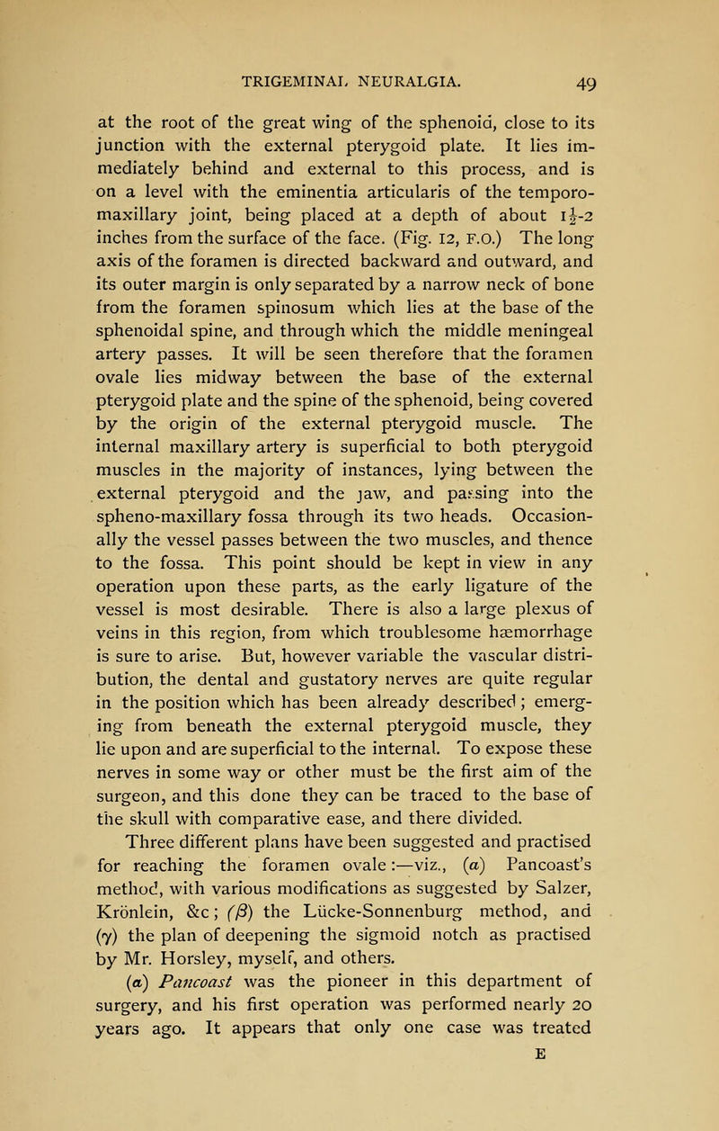 at the root of the great wing of the sphenoid, close to its junction with the external pterygoid plate. It lies im- mediately behind and external to this process, and is on a level with the eminentia articularis of the temporo- maxillary joint, being placed at a depth of about i|-2 inches from the surface of the face. (Fig. 12, F.o.) The long axis of the foramen is directed backward and outward, and its outer margin is only separated by a narrow neck of bone from the foramen spinosum Avhich lies at the base of the sphenoidal spine, and through which the middle meningeal artery passes. It will be seen therefore that the foramen ovale lies midway between the base of the external pterygoid plate and the spine of the sphenoid, being covered by the origin of the external pterygoid muscle. The internal maxillary artery is superficial to both pterygoid muscles in the majority of instances, lying between the external pterygoid and the jaw, and pa.'.sing into the spheno-maxillary fossa through its two heads. Occasion- ally the vessel passes between the two muscles, and thence to the fossa. This point should be kept in view in any operation upon these parts, as the early ligature of the vessel is most desirable. There is also a large plexus of veins in this region, from which troublesome haemorrhage is sure to arise. But, however variable the vascular distri- bution, the dental and gustatory nerves are quite regular in the position which has been already described ; emerg- ing from beneath the external pterygoid muscle, they lie upon and are superficial to the internal. To expose these nerves in some way or other must be the first aim of the surgeon, and this done they can be traced to the base of the skull with comparative ease, and there divided. Three different plans have been suggested and practised for reaching the foramen ovale:—viz., (a) Pancoast's method, with various modifications as suggested by Salzer, Kronlein, &c; (^) the Liicke-Sonnenburg method, and (7) the plan of deepening the sigmoid notch as practised by Mr. Horsley, myself, and others, (a) Pancoast was the pioneer in this department of surgery, and his first operation was performed nearly 20 years ago. It appears that only one case was treated E