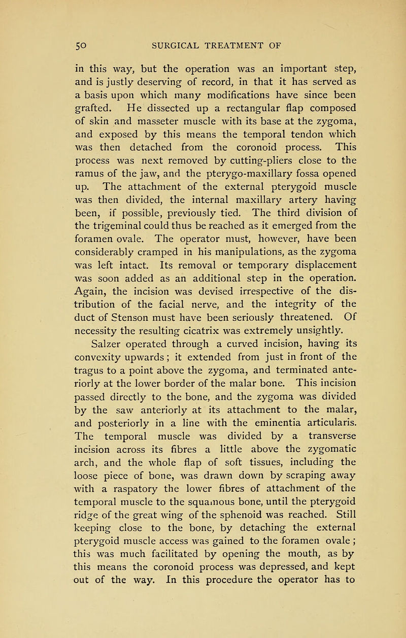 in this way, but the operation was an important step, and is justly deserving of record, in that it has served as a basis upon which many modifications have since been grafted. He dissected up a rectangular flap composed of skin and masseter muscle with its base at the zygoma, and exposed by this means the temporal tendon which was then detached from the coronoid process. This process was next removed by cutting-pliers close to the ramus of the jaw, and the pterygo-maxillary fossa opened up. The attachment of the external pterygoid muscle was then divided, the internal maxillary artery having been, if possible, previously tied. The third division of the trigeminal could thus be reached as it emerged from the foramen ovale. The operator must, however, have been considerably cramped in his manipulations, as the zygoma was left intact. Its removal or temporary displacement was soon added as an additional step in the operation. Again, the incision was devised irrespective of the dis- tribution of the facial nerve, and the integrity of the duct of Stenson must have been seriously threatened. Of necessity the resulting cicatrix was extremely unsightly. Salzer operated through a curved incision, having its convexity upwards; it extended from just in front of the tragus to a point above the zygoma, and terminated ante- riorly at the lower border of the malar bone. This incision passed directly to the bone, and the zygoma was divided by the saw anteriorly at its attachment to the malar, and posteriorly in a line with the eminentia articularis. The temporal muscle was divided by a transverse incision across its fibres a little above the zygomatic arch, and the whole flap of soft tissues, including the loose piece of bone, was drawn down by scraping away with a raspatory the lower fibres of attachment of the temporal muscle to the squamous bone, until the pterygoid ridge of the great wing of the sphenoid was reached. Still keeping close to the bone, by detaching the external pterygoid muscle access was gained to the foramen ovale ; this was much facilitated by opening the mouth, as by this means the coronoid process was depressed, and kept out of the way. In this procedure the operator has to