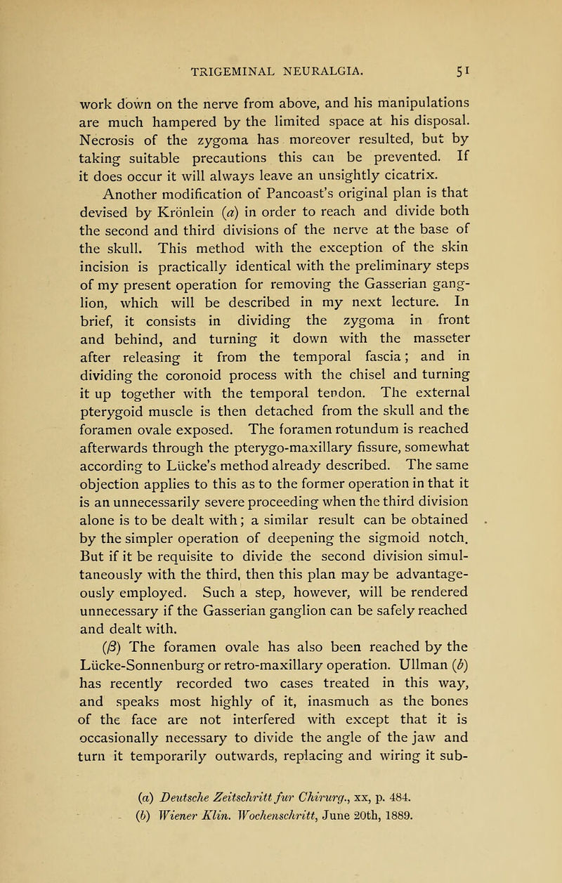 work down on the nerve from above, and his manipulations are much hampered by the limited space at his disposal. Necrosis of the zygoma has moreover resulted, but by taking suitable precautions this can be prevented. If it does occur it will always leave an unsightly cicatrix. Another modification of Pancoast's original plan is that devised by Kronlein {a) in order to reach and divide both the second and third divisions of the nerve at the base of the skull. This method with the exception of the skin incision is practically identical with the preliminary steps of my present operation for removing the Gasserian gang- lion, which will be described in my next lecture. In brief, it consists in dividing the zygoma in front and behind, and turning it down with the masseter after releasing it from the temporal fascia; and in dividing the coronoid process with the chisel and turning it up together with the temporal tendon. The external pterygoid muscle is then detached from the skull and the foramen ovale exposed. The foramen rotundum is reached afterwards through the pterygo-maxillary fissure, somewhat according to Llicke's method already described. The same objection applies to this as to the former operation in that it is an unnecessarily severe proceeding when the third division alone is to be dealt with; a similar result can be obtained by the simpler operation of deepening the sigmoid notch. But if it be requisite to divide the second division simul- taneously with the third, then this plan may be advantage- ously employed. Such a step, however, will be rendered unnecessary if the Gasserian ganglion can be safely reached and dealt with. (/S) The foramen ovale has also been reached by the Lucke-Sonnenburg or retro-maxillary operation. Ullman {p) has recently recorded two cases treated in this way, and speaks most highly of it, inasmuch as the bones of the face are not interfered with except that it is occasionally necessary to divide the angle of the jaw and turn it temporarily outwards, replacing and wiring it sub- (a) Deutsche Zeitschritt fur Chirurg., xx, p. 484. - (6) Wiener Klin. Wochenschritt, June 20th, 1889,