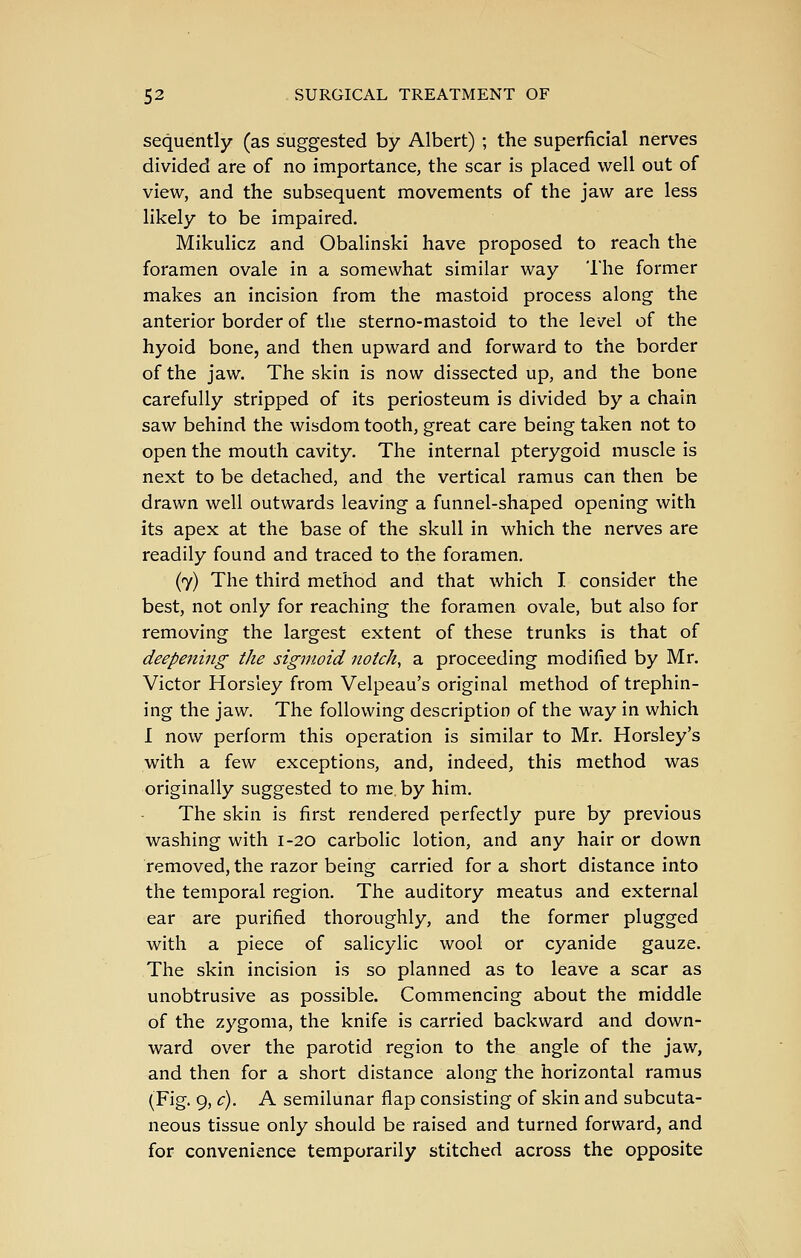 sequently (as suggested by Albert) ; the superficial nerves divided are of no importance, the scar is placed well out of view, and the subsequent movements of the jaw are less likely to be impaired. Mikulicz and Obalinski have proposed to reach the foramen ovale in a somewhat similar way The former makes an incision from the mastoid process along the anterior border of the sterno-mastoid to the level of the hyoid bone, and then upward and forward to the border of the jaw. The skin is now dissected up, and the bone carefully stripped of its periosteum is divided by a chain saw behind the wisdom tooth, great care being taken not to open the mouth cavity. The internal pterygoid muscle is next to be detached, and the vertical ramus can then be drawn well outwards leaving a funnel-shaped opening with its apex at the base of the skull in which the nerves are readily found and traced to the foramen. (7) The third method and that which I consider the best, not only for reaching the foramen ovale, but also for removing the largest extent of these trunks is that of deepening the sigmoid notch, a proceeding modified by Mr. Victor Horsley from Velpeau's original method of trephin- ing the jaw. The following description of the way in which I now perform this operation is similar to Mr. Horsley's with a few exceptions, and, indeed, this method was originally suggested to me. by him. The skin is first rendered perfectly pure by previous washing with 1-20 carbolic lotion, and any hair or down removed, the razor being carried for a short distance into the temporal region. The auditory meatus and external ear are purified thoroughly, and the former plugged with a piece of salicylic wool or cyanide gauze. The skin incision is so planned as to leave a scar as unobtrusive as possible. Commencing about the middle of the zygoma, the knife is carried backward and down- ward over the parotid region to the angle of the jaw, and then for a short distance along the horizontal ramus (Fig. 9, c). A semilunar flap consisting of skin and subcuta- neous tissue only should be raised and turned forward, and for convenience temporarily stitched across the opposite