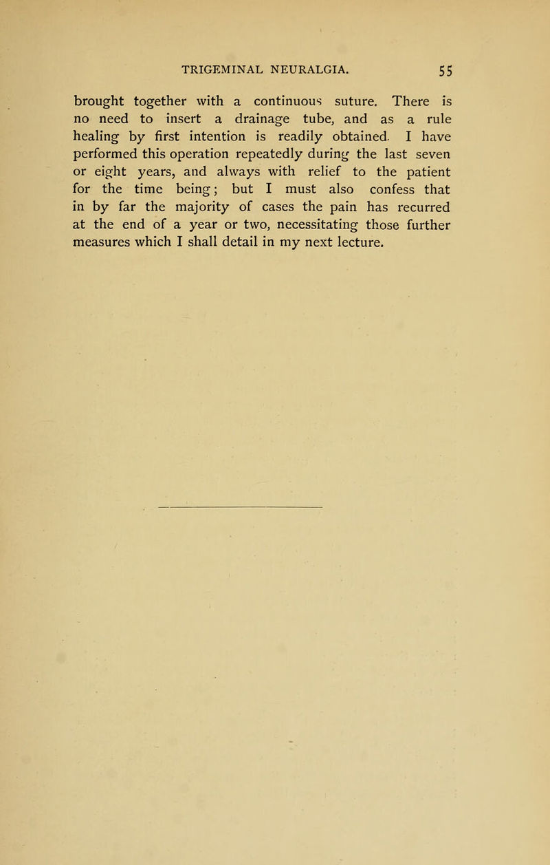 brought together with a continuous suture. There is no need to insert a drainage tube, and as a rule healing by first intention is readily obtained. I have performed this operation repeatedly during the last seven or eight years, and always with relief to the patient for the time being; but I must also confess that in by far the majority of cases the pain has recurred at the end of a year or two, necessitating those further measures which I shall detail in my next lecture.