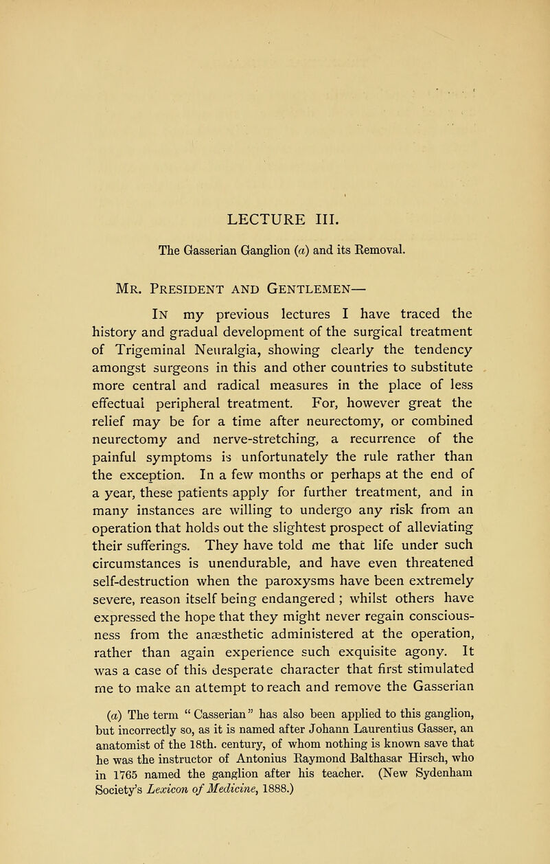 LECTURE III. The Gasserian Ganglion (a) and its Kemoval. Mr. President and Gentlemen— In my previous lectures I have traced the history and gradual development of the surgical treatment of Trigeminal Neuralgia, showing clearly the tendency amongst surgeons in this and other countries to substitute more central and radical measures in the place of less effectual peripheral treatment. For, however great the relief may be for a time after neurectomy, or combined neurectomy and nerve-stretching, a recurrence of the painful symptoms is unfortunately the rule rather than the exception. In a few months or perhaps at the end of a year, these patients apply for further treatment, and in many instances are willing to undergo any risk from an operation that holds out the slightest prospect of alleviating their sufferings. They have told me that life under such circumstances is unendurable, and have even threatened self-destruction when the paroxysms have been extremely severe, reason itself being endangered ; whilst others have expressed the hope that they might never regain conscious- ness from the anaesthetic administered at the operation, rather than again experience such exquisite agony. It was a case of this desperate character that first stimulated rne to make an attempt to reach and remove the Gasserian {a) The term Gasserian has also been applied to this ganglion, but incorrectly so, as it is named after Johann Laurentius Gasser, an anatomist of the 18th. century, of whom nothing is known save that he was the instructor of Antonius Eaymond Balthasar Hirsch, who in 1765 named the ganglion after his teacher. (New Sydenham