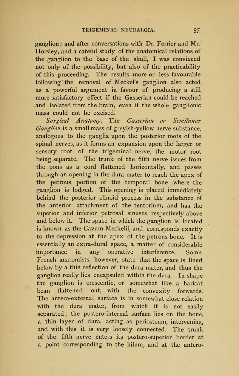 ganglion; and after conversations with Dr. Ferrier and Mr. Horsley, and a careful study of the anatomical relations of the ganglion to the base of the skull, I was convinced not only of the possibility, but also of the practicability of this proceeding. The results more or less favourable following' the removal of Meckel's ganglion also acted as a powerful argument in favour of producing a still more satisfactory effect if the Gasserian could be reached and isolated from the brain, even if the whole ganglionic mass could not be excised. Surgical Anatomy.—The Gasserian or Semilunar Ganglion is a small mass of greyish-yellow nerve substance, analogous to the ganglia upon the posterior roots of the spinal nerves, as it forms an expansion upon the larger or sensory root of the trigeminal nerve, the motor root being separate. The trunk of the fifth nerve issues from the ^ pons as a cord flattened horizontally, and passes through an opening in the dura mater to reach the apex of the petrous portion of the temporal bone -where the ganglion is lodged. This opening is placed immediately behind the posterior clinoid process in the substance of the anterior attachment of the tentorium, and has the superior and inferior petrosal sinuses respectively above and below it. The space in which the ganglion is located is known as the Cavum Meckelii, and corresponds exactly to the depression at the apex of the petrous bone. It is essentially an extra-dural space, a matter of considerable importance in any operative interference. Some French anatomists, however, state that the space is lined below by a thin reflection of the dura mater, and thus the ganglion really lies encapsuled within the dura. In shape the ganglion is crescentic, or somewhat like a haricot bean flattened out, with the convexity forwards. The antero-external surface is in somewhat close relation with the dura mater, from which it is not easily separated; the postero-internal surface lies on the bone, a thin layer of dura, acting as periosteum, intervening, and with this it is very loosely connected. The trunk of the fifth nerve enters its postero-superior border at a point corresponding to the hilum, and at the antero-