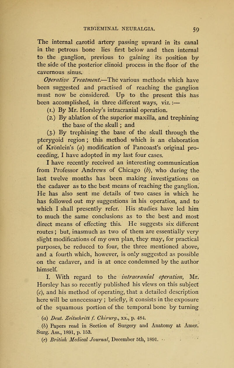 The internal carotid artery passing upward in its canal in the petrous bone lies first below and then internal to the ganglion, previous to gaining its position by the side of the posterior clinoid process in the floor of the cavernous sinus. Operative Treatment.—The various methods which have been suggested and practised of reaching the ganglion must now be considered. Up to the present this has been accomplished, in three different ways, viz.:— (i.) By Mr. Horsley's intracranial operation. (2.) By ablation of the superior maxilla, and trephining the base of the skull; and (3.) By trephining the base of the skull through the pterygoid region; this method which is an elaboration of Kronlein's {a) modification of Pancoast's original pro- ceeding, I have adopted in my last four cases. I have recently received an interesting communication from Professor Andrews of Chicago {b), who during the last twelve months has been making investigations on the cadaver as to the best means of reaching the ganglion. He has also sent me details of two cases in which he has followed out my suggestions in his operation, and to which I shall presently refer. His studies have led him to much- the same conclusions as to the best and most direct means of effecting this. He suggests six different routes; but, inasmuch as two of them are essentially very slight modifications of my own plan, they may, for practical purposes, be reduced to four, the three mentioned above, and a fourth which, however, is only suggested as possible on the cadaver, and is at once condemned by the author himself. I. With regard to the intracranial operation, Mr. Horsley has so recently published his views on this subject ic), and his method of operating, that a detailed description here will be unnecessary ; briefly, it consists in the exposure of the squamous portion of the temporal bone by turning (a) Deut. Zeitschriti f. Chirurg., xx., p. 484. (6) Papers read in Section of Surgery and Anatomy at Amer. Surg. Ass., 1891, p. 153. (c) British Medical Journal, December 5th, 1891. • -