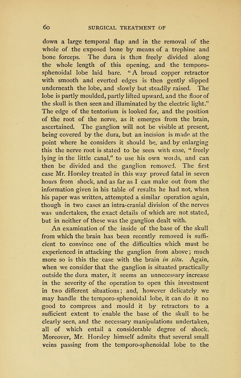 down a large temporal flap and in the removal of the whole of the exposed bone by means of a trephine and bone forceps. The dura is then freely divided along the whole length of this opening, and the temporo- sphenoidal lobe laid bare. A broad copper retractor with smooth and everted edges is then gently slipped underneath the lobe, and slowly but steadily raised. The lobe is partly moulded, partly lifted upward, and the floor of the skull is then seen and illuminated by the electric light. The edge of the tentorium is looked for, and the position of the root of the nerve, as it emerges from the brain, ascertained. The ganglion will not be visible at present, being covered by the dura, but an incision is made at the point where he considers it should be, and by enlarging this the nerve root is stated to be seen with ease, freely lying in the little canal, to use his own woids, and can then be divided and the ganglion removed. The first case Mr. Horsley treated in this way proved fatal in seven hours from shock, and as far as I can make out from the information given in his table of results he had not, when his paper was written, attempted a similar operation again, though in two cases an intra-cranial division of the nerves was undertaken, the exact details of which are not stated, but in neither of these was the ganglion dealt with. An examination of the inside of the base of the skull from which the brain has been recently removed is suffi- cient to convince one of the difficulties which must be experienced in attacking the ganglion from above; much more so is this the case with the brain in situ. Again, when we consider that the ganglion is situated practically outside the dura mater, it seems an unnecessary increase in the severity of the operation to open this investment in two different situations; and, however delicately we may handle the temporo-sphenoidal lobe, it can do it no good to compress and mould it by retractors to a sufficient extent to enable the base of the skull to be clearly seen, and the necessary manipulations undertaken, all of which entail a considerable degree of shock. Moreover, Mr, Horsley himself admits that several small veins passing from the temporo-sphenoidal lobe to the