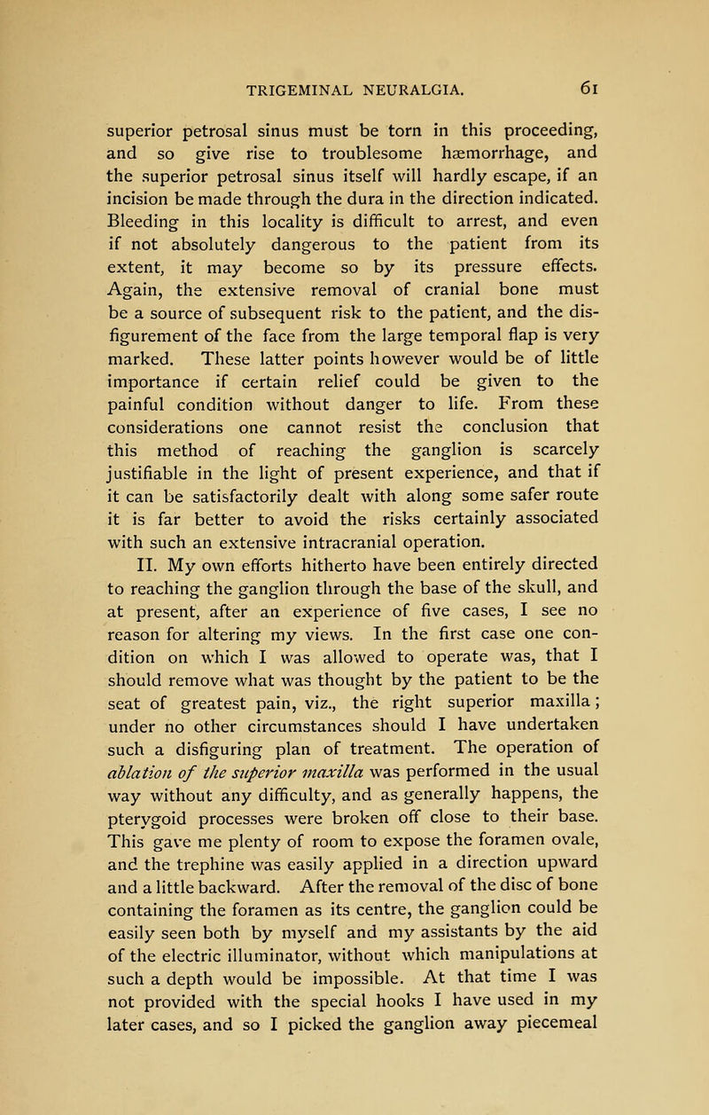 superior petrosal sinus must be torn in this proceeding, and so give rise to troublesome haemorrhage, and the superior petrosal sinus itself will hardly escape, if an incision be made through the dura in the direction indicated. Bleeding in this locality is difficult to arrest, and even if not absolutely dangerous to the patient from its extent, it may become so by its pressure effects. Again, the extensive removal of cranial bone must be a source of subsequent risk to the patient, and the dis- figurement of the face from the large temporal flap is very marked. These latter points however would be of little importance if certain relief could be given to the painful condition without danger to life. From these considerations one cannot resist the conclusion that this method of reaching the ganglion is scarcely justifiable in the light of present experience, and that if it can be satisfactorily dealt with along some safer route it is far better to avoid the risks certainly associated with such an extensive intracranial operation. IT. My own efforts hitherto have been entirely directed to reaching the ganglion through the base of the skull, and at present, after an experience of five cases, I see no reason for altering my views. In the first case one con- dition on which I was allowed to operate was, that I should remove what was thought by the patient to be the seat of greatest pain, viz., the right superior maxilla; under no other circumstances should I have undertaken such a disfiguring plan of treatment. The operation of ablation of the superior maxilla was performed in the usual way without any difficulty, and as generally happens, the pterygoid processes were broken off close to their base. This gave me plenty of room to expose the foramen ovale, and the trephine was easily appHed in a direction upward and a little backward. After the removal of the disc of bone containing the foramen as its centre, the ganglion could be easily seen both by myself and my assistants by the aid of the electric illuminator, without which manipulations at such a depth would be impossible. At that time I was not provided with the special hooks I have used in my later cases, and so I picked the gangHon away piecemeal