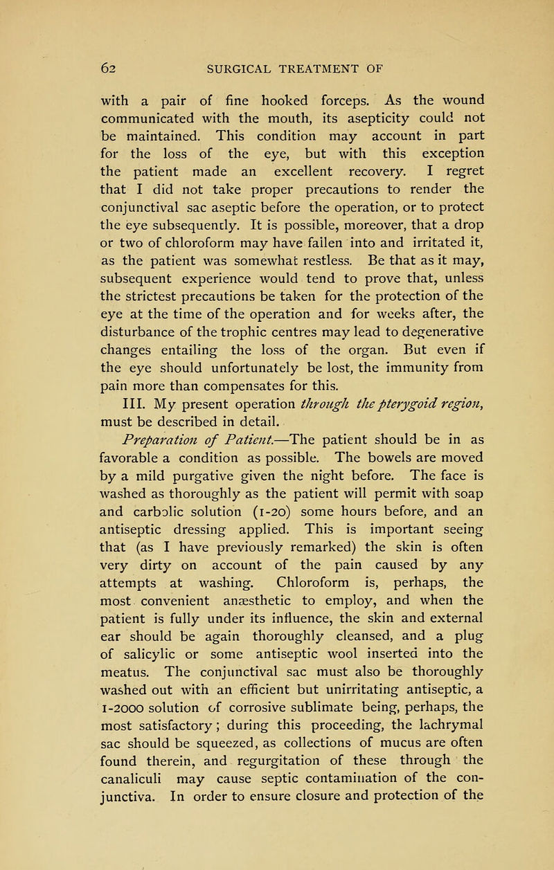 with a pair of fine hooked forceps. As the wound communicated with the mouth, its asepticity could not be maintained. This condition may account in part for the loss of the eye, but with this exception the patient made an excellent recovery. I regret that I did not take proper precautions to render the conjunctival sac aseptic before the operation, or to protect the eye subsequently. It is possible, moreover, that a drop or two of chloroform may have fallen into and irritated it, as the patient was somewhat restless. Be that as it may, subsequent experience would tend to prove that, unless the strictest precautions be taken for the protection of the eye at the time of the operation and for weeks after, the disturbance of the trophic centres may lead to degenerative changes entailing the loss of the organ. But even if the eye should unfortunately be lost, the immunity from pain more than compensates for this. III. My present operation through the pterygoid region, must be described in detail. Preparation of Patient.—The patient should be in as favorable a condition as possible. The bowels are moved by a mild purgative given the night before. The face is washed as thoroughly as the patient will permit with soap and carbolic solution (1-20) some hours before, and an antiseptic dressing applied. This is important seeing that (as I have previously remarked) the skin is often very dirty on account of the pain caused by any attempts at washing. Chloroform is, perhaps, the most convenient anaesthetic to employ, and when the patient is fully under its influence, the skin and external ear should be again thoroughly cleansed, and a plug of salicylic or some antiseptic wool inserted into the meatus. The conjunctival sac must also be thoroughly washed out with an efficient but unirritating antiseptic, a 1-2000 solution of corrosive sublimate being, perhaps, the most satisfactory; during this proceeding, the lachrymal sac should be squeezed, as collections of mucus are often found therein, and regurgitation of these through the canaliculi may cause septic contamination of the con- junctiva. In order to ensure closure and protection of the