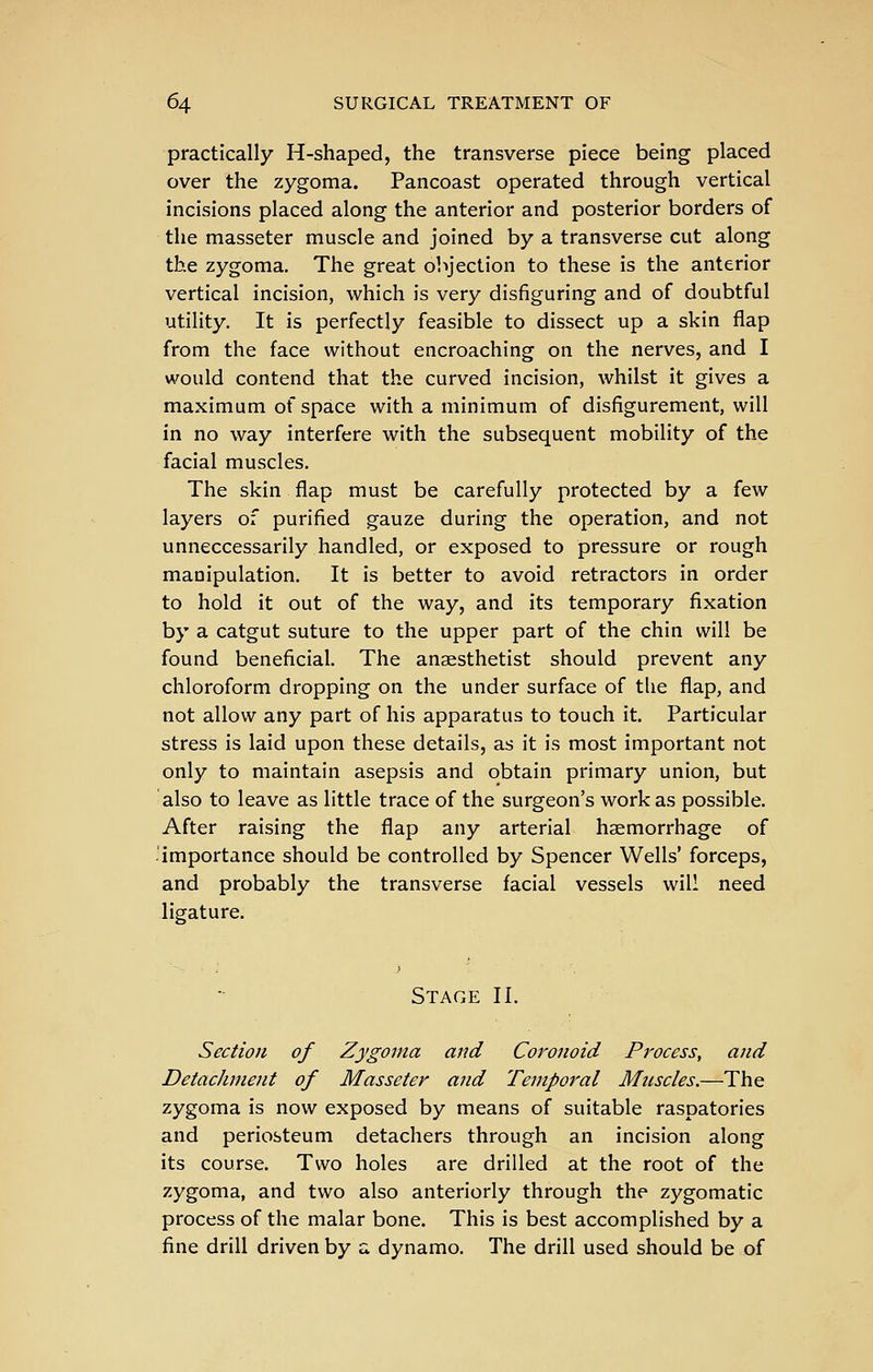 practically H-shaped, the transverse piece being placed over the zygoma. Pancoast operated through vertical incisions placed along the anterior and posterior borders of the masseter muscle and joined by a transverse cut along the zygoma. The great objection to these is the anterior vertical incision, which is very disfiguring and of doubtful utility. It is perfectly feasible to dissect up a skin flap from the face without encroaching on the nerves, and I would contend that the curved incision, whilst it gives a maximum of space with a minimum of disfigurement, will in no way interfere with the subsequent mobility of the facial muscles. The skin flap must be carefully protected by a few layers of purified gauze during the operation, and not unneccessarily handled, or exposed to pressure or rough manipulation. It is better to avoid retractors in order to hold it out of the way, and its temporary fixation by a catgut suture to the upper part of the chin will be found beneficial. The anaesthetist should prevent any chloroform dropping on the under surface of the flap, and not allow any part of his apparatus to touch it. Particular stress is laid upon these details, as it is most important not only to maintain asepsis and obtain primary union, but also to leave as little trace of the surgeon's work as possible. After raising the flap any arterial haemorrhage of .'importance should be controlled by Spencer Wells' forceps, and probably the transverse facial vessels will need ligature. Stage II. Section of Zygoma and Coronoid Process, and Detachment of Masseter and Temporal Muscles.—The zygoma is now exposed by means of suitable raspatories and periosteum detachers through an incision along its course. Two holes are drilled at the root of the zygoma, and two also anteriorly through the zygomatic process of the malar bone. This is best accomplished by a fine drill driven by a dynamo. The drill used should be of