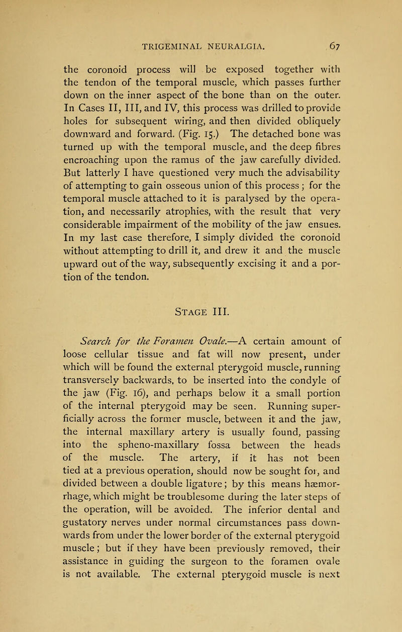the coronoid process will be exposed together with the tendon of the temporal muscle, which passes further down on the inner aspect of the bone than on the outer. In Cases II, III, and IV, this process was drilled to provide holes for subsequent wiring, and then divided obliquely downward and forward. (Fig. 15.) The detached bone was turned up with the temporal muscle, and the deep fibres encroaching upon the ramus of the jaw carefully divided. But latterly I have questioned very much the advisability of attempting to gain osseous union of this process ; for the temporal muscle attached to it is paralysed by the opera- tion, and necessarily atrophies, with the result that very considerable impairment of the mobility of the jaw ensues. In my last case therefore, I simply divided the coronoid without attempting to drill it, and drew it and the muscle upward out of the way, subsequently excising it and a por- tion of the tendon. Stage III. Search for the Foramen Ovale.—A certain amount of loose cellular tissue and fat will now present, under which will be found the external pterygoid muscle, running transversely backwards, to be inserted into the condyle of the jaw (Fig. 16), and perhaps below it a small portion of the internal pterygoid may be seen. Running super- ficially across the former muscle, between it and the jaw, the internal maxillary artery is usually found, passing into the spheno-maxillary fossa between the heads of the muscle. The artery, if it has not been tied at a previous operation, should now be sought for, and divided between a double ligature; by this means haemor- rhage, which might be troublesome during the later steps of the operation, will be avoided. The inferior dental and gustatory nerves under normal circumstances pass down- wards from under the lower border of the external pterygoid muscle; but if they have been previously removed, their assistance in guiding the surgeon to the foramen ovale is not available. The external pterygoid muscle is next