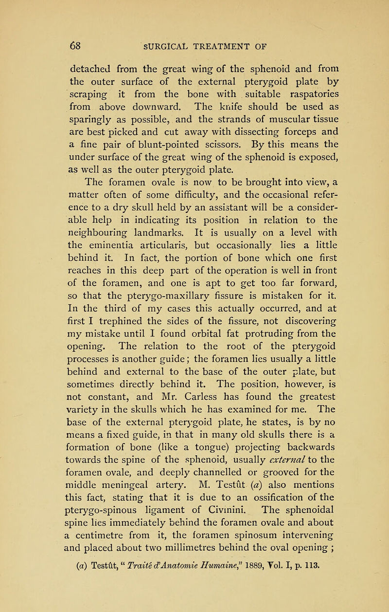 detached from the great wing of the sphenoid and from the outer surface of the external pterygoid plate by scraping it from the bone with suitable raspatories from above downward. The knife should be used as sparingly as possible, and the strands of muscular tissue are best picked and cut away with dissecting forceps and a fine pair of blunt-pointed scissors. By this means the under surface of the great wing of the sphenoid is exposed, as well as the outer pterygoid plate. The foramen ovale is now to be brought into view, a matter often of some difficulty, and the occasional refer- ence to a dry skull held by an assistant will be a consider- able help in indicating its position in relation to the neighbouring landmarks. It is usually on a level with the eminentia articularis, but occasionally lies a little behind it. In fact, the portion of bone which one first reaches in this deep part of the operation is well in front of the foramen, and one is apt to get too far forward, so that the pterygo-maxillary fissure is mistaken for it. In the third of my cases this actually occurred, and at first I trephined the sides of the fissure, not discovering my mistake until I found orbital fat protruding from the opening. The relation to the root of the pterygoid processes is another guide; the foramen lies usually a little behind and external to the base of the outer plate, but sometimes directly behind it. The position, however, is not constant, and Mr. Carless has found the greatest variety in the skulls which he has examined for me. The base of the external pterygoid plate, he states, is by no means a fixed guide, in that in many old skulls there is a formation of bone (like a tongue) projecting backwards towards the spine of the sphenoid, usually external to the foramen ovale, and deeply channelled or grooved for the middle meningeal artery. M. Testut {a) also mentions this fact, stating that it is due to an ossification of the pterygo-spinous ligament of Civinini, The sphenoidal spine lies immediately behind the foramen ovale and about a centimetre from it, the foramen spinosum intervening and placed about two millimetres behind the oval opening ; (a) Testut, Traite d!Anatomic Humaine, 1889, Tol. I, p. 113.