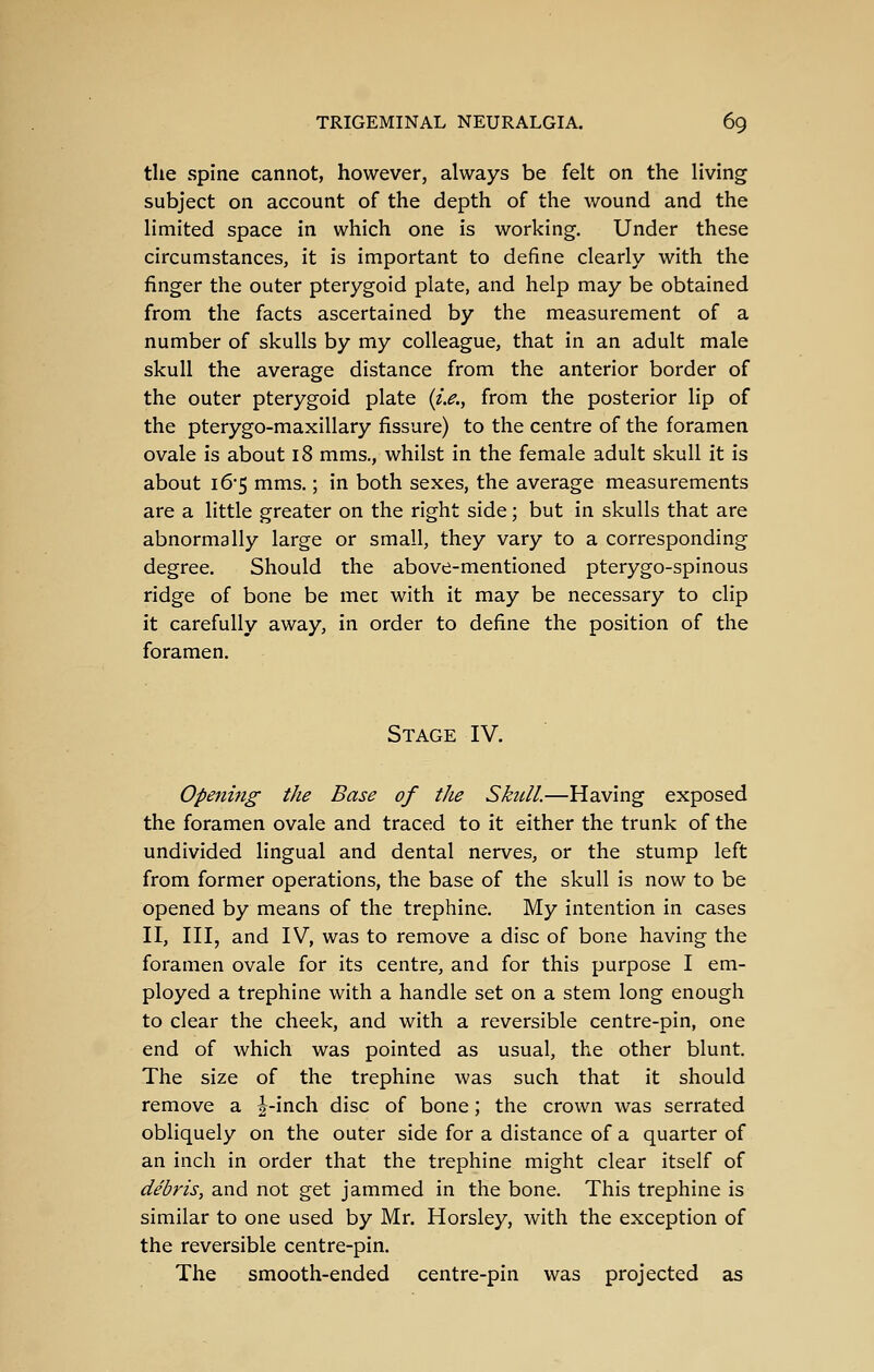 the spine cannot, however, always be felt on the living subject on account of the depth of the wound and the limited space in which one is working. Under these circumstances, it is important to define clearly with the finger the outer pterygoid piate, and help may be obtained from the facts ascertained by the measurement of a number of skulls by my colleague, that in an adult male skull the average distance from the anterior border of the outer pterygoid plate (zV., from the posterior lip of the pterygo-maxillary fissure) to the centre of the foramen ovale is about 18 mms., whilst in the female adult skull it is about 16*5 mms.; in both sexes, the average measurements are a little greater on the right side; but in skulls that are abnormally large or small, they vary to a corresponding degree. Should the above-mentioned pterygo-spinous ridge of bone be mec with it may be necessary to clip it carefully away, in order to define the position of the foramen. Stage IV. Opening the Base of the Skull.—Having exposed the foramen ovale and traced to it either the trunk of the undivided lingual and dental nerves, or the stump left from former operations, the base of the skull is now to be opened by means of the trephine. My intention in cases II, III, and IV, was to remove a disc of bone having the foramen ovale for its centre, and for this purpose I em- ployed a trephine with a handle set on a stem long enough to clear the cheek, and with a reversible centre-pin, one end of which was pointed as usual, the other blunt. The size of the trephine was such that it should remove a |-inch disc of bone; the crown was serrated obliquely on the outer side for a distance of a quarter of an inch in order that the trephine might clear itself of debris, and not get jammed in the bone. This trephine is similar to one used by Mr. Horsley, with the exception of the reversible centre-pin. The smooth-ended centre-pin was projected as