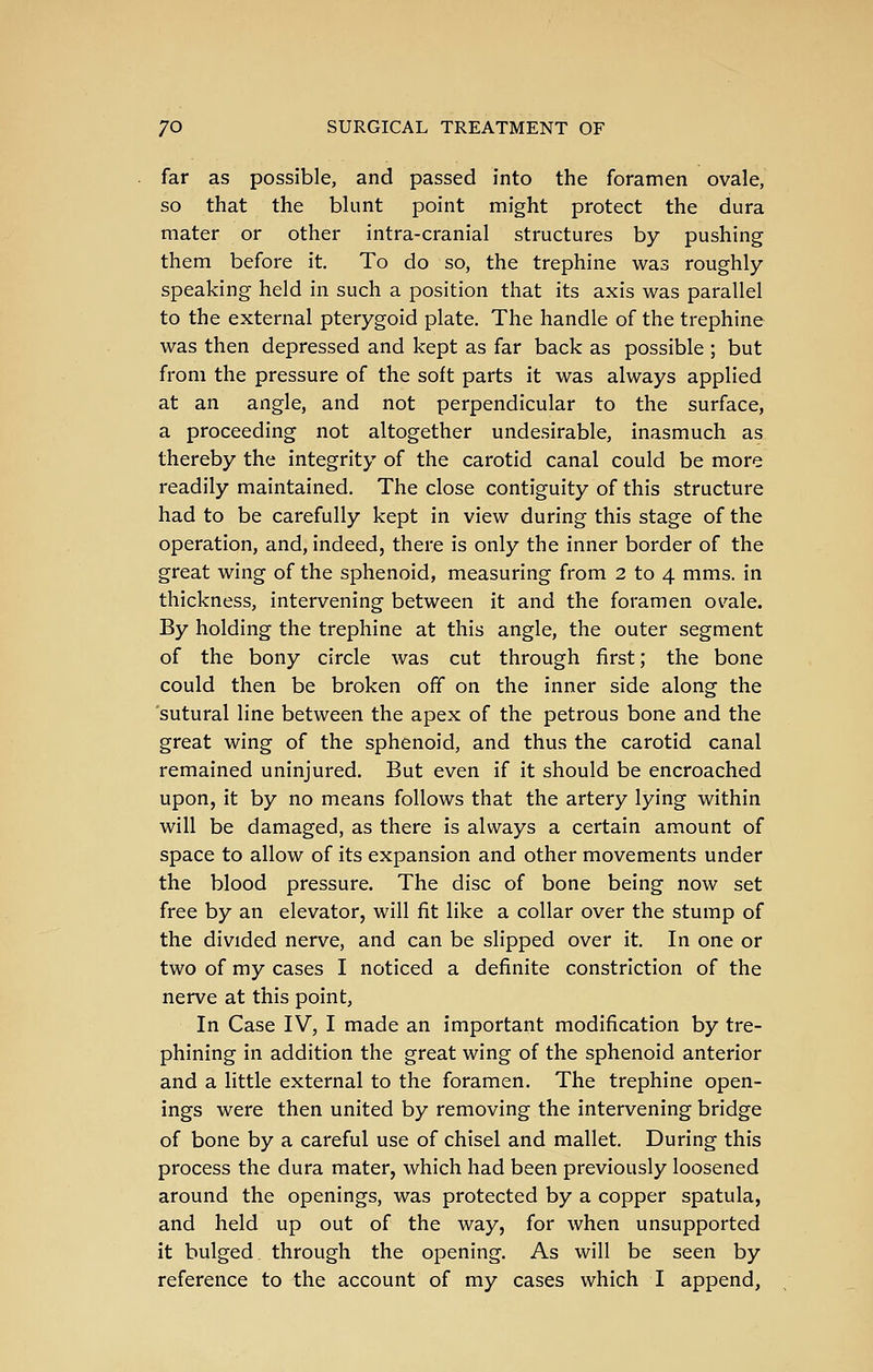 far as possible, and passed into the foramen ovale, so that the blunt point might protect the dura mater or other intra-cranial structures by pushing them before it. To do so, the trephine was roughly- speaking held in such a position that its axis was parallel to the external pterygoid plate. The handle of the trephine was then depressed and kept as far back as possible ; but from the pressure of the soft parts it was always applied at an angle, and not perpendicular to the surface, a proceeding not altogether undesirable, inasmuch as thereby the integrity of the carotid canal could be more readily maintained. The close contiguity of this structure had to be carefully kept in view during this stage of the operation, and, indeed, there is only the inner border of the great wing of the sphenoid, measuring from 2 to 4 mms. in thickness, intervening between it and the foramen ovale. By holding the trephine at this angle, the outer segment of the bony circle was cut through first; the bone could then be broken off on the inner side along the sutural line between the apex of the petrous bone and the great wing of the sphenoid, and thus the carotid canal remained uninjured. But even if it should be encroached upon, it by no means follows that the artery lying within will be damaged, as there is always a certain amount of space to allow of its expansion and other movements under the blood pressure. The disc of bone being now set free by an elevator, will fit like a collar over the stump of the divided nerve, and can be slipped over it. In one or two of my cases I noticed a definite constriction of the nerve at this point. In Case IV, I made an important modification by tre- phining in addition the great wing of the sphenoid anterior and a little external to the foramen. The trephine open- ings were then united by removing the intervening bridge of bone by a careful use of chisel and mallet. During this process the dura mater, which had been previously loosened around the openings, was protected by a copper spatula, and held up out of the way, for when unsupported it bulged through the opening. As will be seen by reference to the account of my cases which I append,