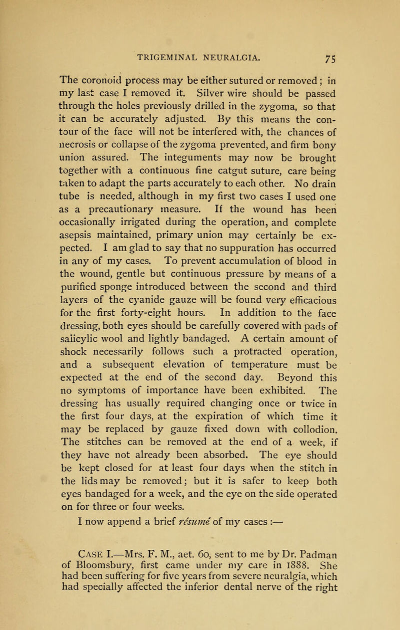 The coronoid process may be either sutured or removed ; in my last case I removed it. Silver wire should be passed through the holes previously drilled in the zygoma, so that it can be accurately adjusted. By this means the con- tour of the face vi^ill not be interfered with, the chances of necrosis or collapse of the zygoma prevented, and firm bony union assured. The integuments may now be brought together with a continuous fine catgut suture, care being taken to adapt the parts accurately to each other. No drain tube is needed, although in my first two cases I used one as a precautionary measure. If the wound has been occasionally irrigated during the operation, and complete asepsis maintained, primary union may certainly be ex- pected. I am glad to say that no suppuration has occurred in any of my cases. To prevent accumulation of blood in the wound, gentle but continuous pressure by means of a purified sponge introduced between the second and third layers of the cyanide gauze will be found very efficacious for the first forty-eight hours. In addition to the face dressing, both eyes should be carefully covered with pads of salicylic wool and lightly bandaged. A certain amount of shock necessarily follows such a protracted operation, and a subsequent elevation of temperature must be expected at the end of the second day. Beyond this no symptoms of importance have been exhibited. The dressing has usually required changing once or twice in the first four days, at the expiration of which time it may be replaced by gauze fixed down with collodion. The stitches can be removed at the end of a week, if they have not already been absorbed. The eye should be kept closed for at least four days when the stitch in the lids may be removed; but it is safer to keep both eyes bandaged for a week, and the eye on the side operated on for three or four weeks. I now append a brief 7'esiime, of my cases :— Case I.—Mrs. F. M., aet. 60, sent to me by Dr. Padman of Bloomsbury, first came under my care in 1888. She had been suffering for five years from severe neuralgia, which had specially affected the inferior dental nerve of the right