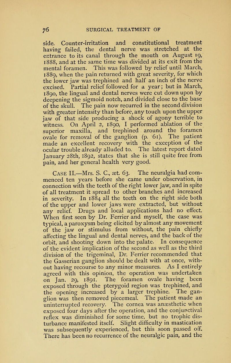 side. Counter-irritation and constitutional treatment having failed, the dental nerve was stretched at the entrance to its canal through the mouth on August 19, 1888, and at the same time was divided at its exit from the mental foramen. This was followed by relief until March, 1889, when the pain returned with great severity, for which the lower jaw was trephined and half an inch of the nerve excised. Partial relief followed for a year; but in March, 1890, the lingual and dental nerves were cut down upon by deepening the sigmoid notch, and divided close to the base of the skull. The pain now recurred in the second division with greater intensity than before, any touch upon the upper jaw of that side producing a shock of agony terrible to witness. On April 2, 1890, I performed ablation of the superior maxilla, and trephined around the foramen ovale for removal of the ganglion (p. 61). The patient made an excellent recovery with the exception of the ocular trouble already alluded to. The latest report dated January 28th, 1892, states that she is still quite free from pain, and her general health very good. Case II.—Mrs. S. C, set. 61. The neuralgia had com- menced ten years before she came under observation, in connection with the teeth of the right lower jaw, and in spite of all treatment it spread to other branches and increased in severity. In 1884 all the teeth on the right side both of the upper and lower jaws were extracted, but without any relief. Drugs and local applications had no effect. When first seen by Dr. Ferrier and myself, the case was typical, a paroxysm being elicited by almost any movement of the jaw or stimulus from without, the pain chiefly affecting the lingual and dental nerves, and the back of the orbit, and shooting down into the palate. In consequence of the evident implication of the second as well as the third division of the trigeminal, Dr. Ferrier recommended that the Gasserian ganglion should be dealt with at once, with- out having recourse to any minor measures. As I entirely agreed with this opinion, the operation was undertaken on Jan, 29, 1891, The foramen ovale having been exposed through the pterygoid region was trephined, and the opening increased by a larger trephine. The gan- glion was then removed piecemeal. The patient made an uninterrupted recovery. The cornea was anaesthetic when exposed four days after the operation, and the conjunctival reflex was diminished for some time, but no trophic dis- turbance manifested itself. Slight difficulty in mastication was subsequently experienced, but this soon passed off. There has been no recurrence of the neuralgic pain, and the