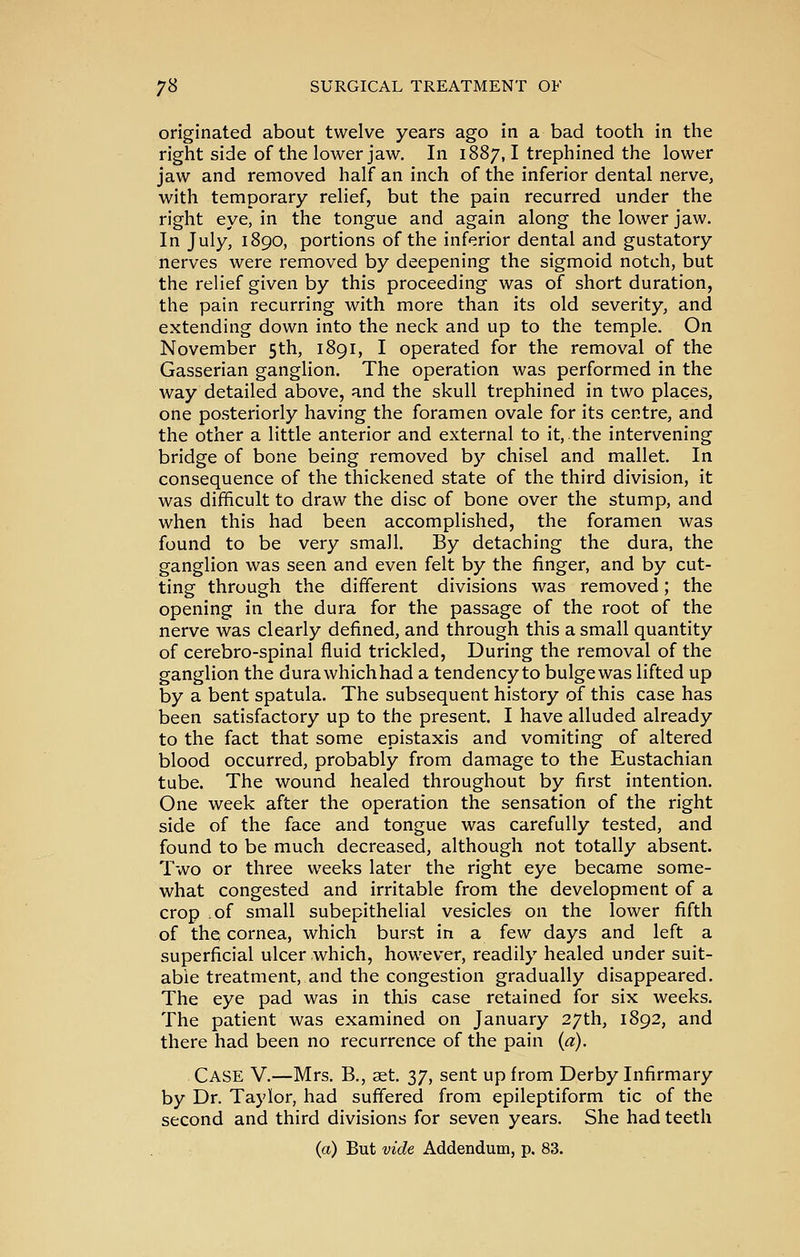 originated about twelve years ago in a bad tooth in the right side of the lower jaw. In 1887,1 trephined the lower jaw and removed half an inch of the inferior dental nerve, with temporary relief, but the pain recurred under the right eye, in the tongue and again along the lower jaw. In July, 1890, portions of the inferior dental and gustatory nerves were removed by deepening the sigmoid notch, but the relief given by this proceeding was of short duration, the pain recurring with more than its old severity, and extending down into the neck and up to the temple. On November 5th, 1891, I operated for the removal of the Gasserian ganglion. The operation was performed in the way detailed above, and the skull trephined in two places, one posteriorly having the foramen ovale for its centre, and the other a little anterior and external to it, the intervening bridge of bone being removed by chisel and mallet. In consequence of the thickened state of the third division, it was difficult to draw the disc of bone over the stump, and when this had been accomplished, the foramen was found to be very small. By detaching the dura, the ganglion was seen and even felt by the finger, and by cut- ting through the different divisions was removed; the opening in the dura for the passage of the root of the nerve was clearly defined, and through this a small quantity of cerebro-spinal fluid trickled. During the removal of the ganglion the durawhichhad a tendency to bulgewas lifted up by a bent spatula. The subsequent history of this case has been satisfactory up to the present. I have alluded already to the fact that some epistaxis and vomiting of altered blood occurred, probably from damage to the Eustachian tube. The wound healed throughout by first intention. One week after the operation the sensation of the right side of the face and tongue was carefully tested, and found to be much decreased, although not totally absent. Two or three weeks later the right eye became some- what congested and irritable from the development of a crop of small subepithelial vesicles on the lower fifth of the cornea, which burst in a few days and left a superficial ulcer which, however, readily healed under suit- able treatment, and the congestion gradually disappeared. The eye pad was in this case retained for six weeks. The patient was examined on January 27th, 1892, and there had been no recurrence of the pain {a). Case V.—Mrs. B., aet. 37, sent up from Derby Infirmary by Dr. Taylor, had suffered from epileptiform tic of the second and third divisions for seven years. She had teeth {a) But vide Addendum, p. 83.