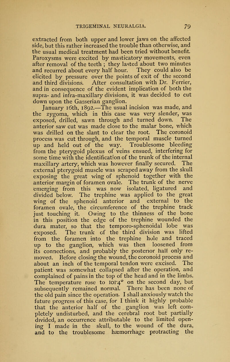 extracted from both upper and lower jaws on the affected side, but this rather increased the trouble than otherwise, and the usual medical treatment had been tried without benefit. Paroxysms were excited by masticatory movements, even after removal of the teeth ; they lasted about two minutes and recurred about every half hour. They could also be elicited by pressure over the points of exit of the second and third divisions. After consultation with Dr. Ferrier, and in consequence of the evident implication of both the supra- and infra-maxillary divisions, it was decided to cut down upon the Gasserian ganglion. January i6th, 1892.—The usual incision was made, and the zygoma, which in this case was very slender, was exposed, drilled, sawn through and turned down. The anterior saw cut was made close to the malar bone, v/hich was drilled on the .slant to clear the root. The coronoid process was cut through, and the temporal muscle turned up and held out of the way. Troublesome bleeding from the pterygoid plexus of veins ensued, interfering for some time with the identification of the trunk of the internal maxillary artery, which was however finally secured. The external pterygoid muscle was scraped away from the skull exposing the great wing of sphenoid together with the anterior margin of foramen ovale. The trunk of the nerve emerging from this was now isolated, ligatured and divided below. The trephine was applied to the great wing of the sphenoid anterior and external to the foramen ovale, the circumference of the trephine track just touching it. Owing to the thinness of the bone in this position the edge of the trephine wounded the dura mater, so that the temporo-sphenoidal lobe was exposed. The trunk of the third division was lifted from the foramen into the trephine hole and traced up to the ganglion, which was then loosened from its connections, and probably the posterior half only re- moved. Before closing the wound, the coronoid process and about an inch of the temporal tendon were excised. The patient was somewhat collapsed after the operation, and complained of pains in the top of the head and in the limbs. The temperature rose to ioi'4'' on the second day, but subsequently remained normal. There has been none of the old pain since the operation. I shall anxiously watch the future progress of this case, for I think it highly probable that the anterior half of the ganglion was left com- pletely undisturbed, and the cerebral root but partially divided, an occurrence attributable to the limited open- ing I made in the skull, to the wound of the dura, and to the troublesome heemorrhage protracting the