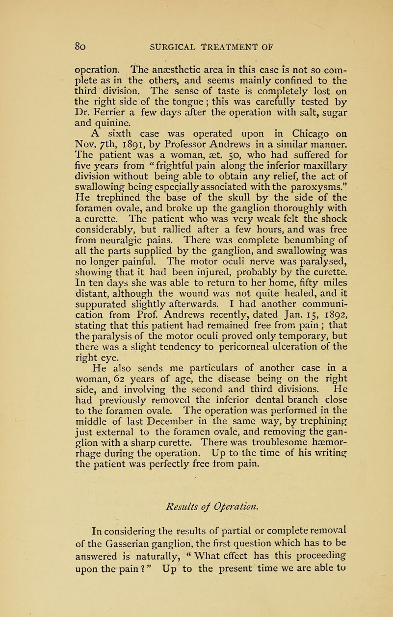 operation. The anaesthetic area in this case is not so com- plete as in the others, and seems mainly confined to the third division. The sense of taste is completely lost on the right side of the tongue; this was carefully tested by Dr. Ferrier a few days after the operation with salt, sugar and quinine. A sixth case was operated upon in Chicago on Nov. 7th, 1891, by Professor Andrews in a similar manner. The patient was a woman, set. 50, who had suffered for five years from frightful pain along the inferior maxillary division without being able to obtain any relief, the act of swallowing being especially associated with the paroxysms. He trephined the base of the skull by the side of the foramen ovale, and broke up the ganglion thoroughly with a curette. The patient who was very weak felt the shock considerably, but rallied after a few hours, and was free from neuralgic pains. There v/as complete benumbing of all the parts supplied by the ganglion, and swallowing was no longer painful. The motor oculi nerve was paralysed, showing that it had been injured, probably by the curette. In ten days she was able to return to her home, fifty miles distant, although the wound was not quite healed, and it suppurated slightly afterwards. I had another communi- cation from Prof. Andrews recently, dated Jan. 15, 1892, istating that this patient had remained free from pain ; that the paralysis of the motor oculi proved only temporary, but there was a slight tendency to pericorneal ulceration of the right eye. He also sends me particulars of another case in a woman, 62 years of age, the disease being on the right side, and involving the second and third divisions. He had previously removed the inferior dental branch close to the foramen ovale. The operation was performed in the middle of last December in the same way, by trephining just external to the foramen ovale, and removing the gan- glion with a sharp curette. There was troublesome haemor- rhage during the operation. Up to the time of his writing the patient was perfectly free from pain. Results of Operation. In considering the results of partial or complete removal of the Gasserian ganglion, the first question which has to be answered is naturally, What effect has this proceeding upon the pain ? Up to the present time we are able to