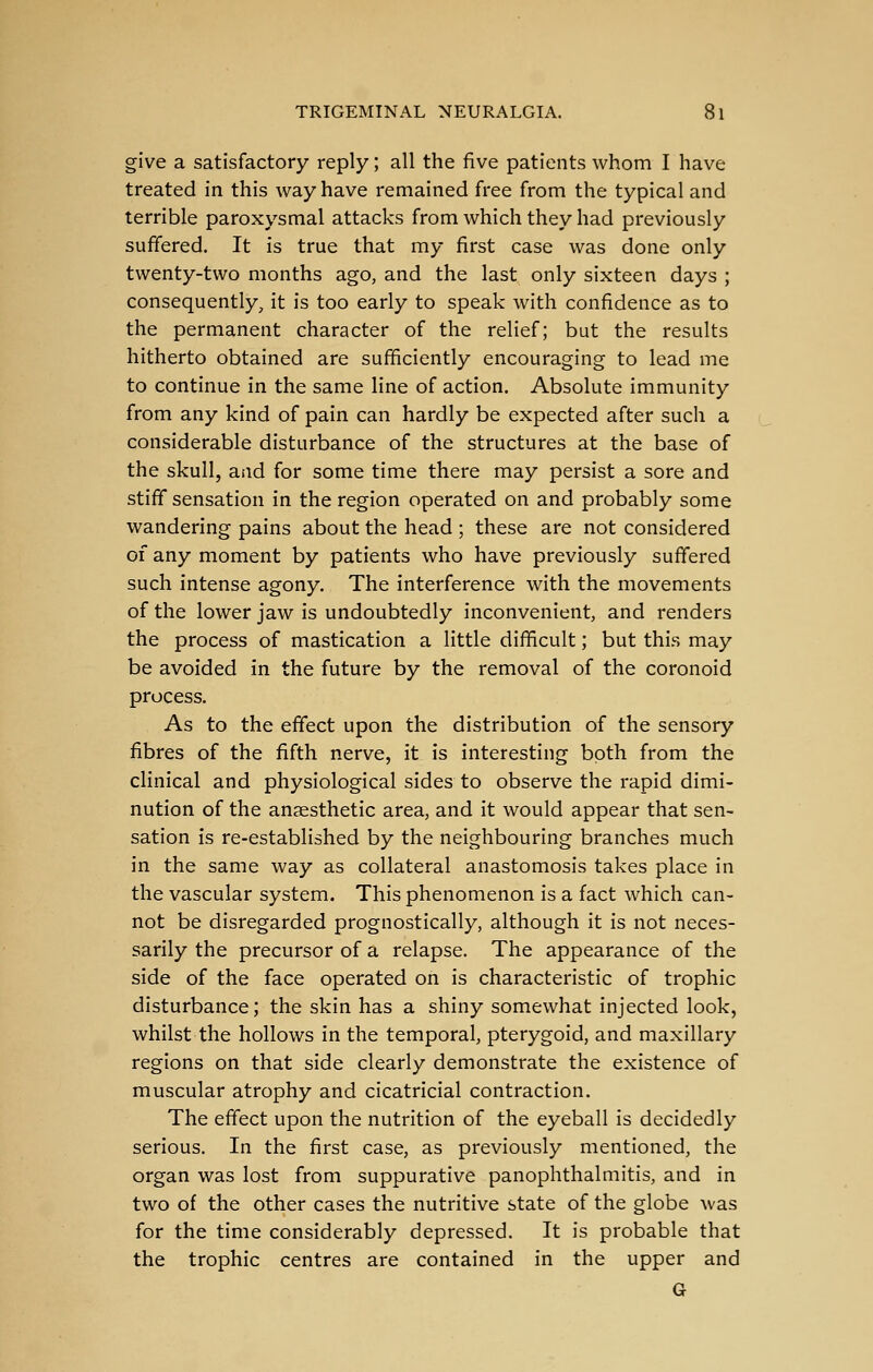 give a satisfactory reply; all the five patients whom I have treated in this way have remained free from the typical and terrible paroxysmal attacks from which they had previously suffered. It is true that my first case was done only twenty-two months ago, and the last only sixteen days ; consequently, it is too early to speak with confidence as to the permanent character of the relief; but the results hitherto obtained are sufificiently encouraging to lead me to continue in the same line of action. Absolute immunity from any kind of pain can hardly be expected after such a considerable disturbance of the structures at the base of the skull, and for some time there may persist a sore and stiff sensation in the region operated on and probably some wandering pains about the head ; these are not considered of any moment by patients who have previously suffered such intense agony. The interference with the movements of the lower jaw is undoubtedly inconvenient, and renders the process of mastication a little difificult; but this may be avoided in the future by the removal of the coronoid process. As to the effect upon the distribution of the sensory fibres of the fifth nerve, it is interesting both from the clinical and physiological sides to observe the rapid dimi- nution of the anaesthetic area, and it would appear that sen- sation is re-established by the neighbouring branches much in the same way as collateral anastomosis takes place in the vascular system. This phenomenon is a fact which can- not be disregarded prognostically, although it is not neces- sarily the precursor of a relapse. The appearance of the side of the face operated on is characteristic of trophic disturbance; the skin has a shiny somewhat injected look, whilst the hollows in the temporal, pterygoid, and maxillary regions on that side clearly demonstrate the existence of muscular atrophy and cicatricial contraction. The effect upon the nutrition of the eyeball is decidedly serious. In the first case, as previously mentioned, the organ was lost from suppurative panophthalmitis, and in two of the other cases the nutritive state of the globe was for the time considerably depressed. It is probable that the trophic centres are contained in the upper and G