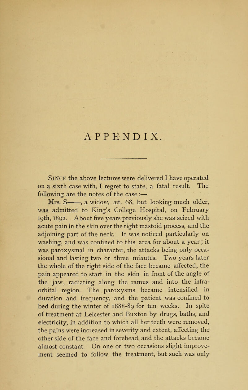 APPENDIX. Since the above lectures were delivered I have operated on a sixth case with, I regret to state, a fatal result. The following are the notes of the case :— Mrs. S , a widow, set. 68, but looking much older, was admitted to King's College Hospital, on February 19th, 1892. About five years previously she was seized with acute pain in the skin over the right mastoid process, and the adjoining part of the neck. It was noticed particularly on washing, and was confined to this area for about a year; it was paroxysmal in character, the attacks being only occa- sional and lasting two or three minutes. Two years later the whole of the right side of the face became affected, the pain appeared to start in the skin in front of the angle of the jaw, radiating along the ramus and into the infra- orbital region. The paroxysms became intensified in duration and frequency, and the patient was confined to bed during the winter of 1888-89 for ten weeks. In spite of treatment at Leicester and Buxton by drugs, baths, and electricity, in addition to which all her teeth were removed, the pains were increased in severity and extent, affecting the other side of the face and forehead, and the attacks became almost constant. On one or two occasions slight improve- ment seemed to follow the treatment, but such was only